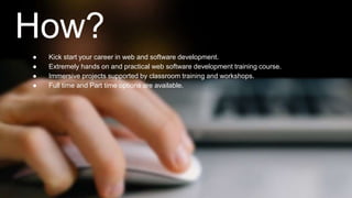 How? 
● Kick start your career in web and software development. 
● Extremely hands on and practical web software development training course. 
● Immersive projects supported by classroom training and workshops. 
● Full time and Part time options are available. 
 