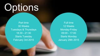 Options 
Part time 
30 Weeks 
Tuesdays & Thursdays 
18:30 - 21:30 
Starts Tuesday 
February 3rd 2015 
Full time 
12 Weeks 
Monday-Friday 
09:00 - 17:00 
Starts Monday 
January 29th 2015 
 