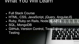What You Will Learn 
● Full Stack Course 
● HTML, CSS, JavaScript, jQuery, AngularJS 
● Ruby, Ruby on Rails, Node.js, API’s 
● SQL, MongoDB 
● GitHub, Version Control, Text Editors, 
Testing 
 