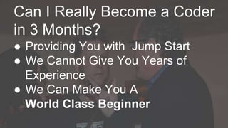 Can I Really Become a Coder 
in 3 Months? 
● Providing You with Jump Start 
● We Cannot Give You Years of 
Experience 
● We Can Make You A 
World Class Beginner 
 