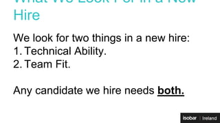 What We Look For in a New 
Hire 
We look for two things in a new hire: 
1. Technical Ability. 
2. Team Fit. 
Any candidate we hire needs both. 
 