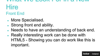 What We Look For in a New 
Hire 
Front End 
● More Specialised. 
● Strong front end ability. 
● Needs to have an understanding of back end. 
● Really interesting work can be done with 
HTML5 - Showing you can do work like this is 
important. 
 