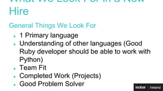 What We Look For in a New 
Hire 
General Things We Look For 
● 1 Primary language 
● Understanding of other languages (Good 
Ruby developer should be able to work with 
Python) 
● Team Fit 
● Completed Work (Projects) 
● Good Problem Solver 
 