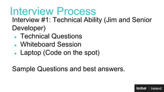 Interview Process 
Interview #1: Technical Ability (Jim and Senior 
Developer) 
● Technical Questions 
● Whiteboard Session 
● Laptop (Code on the spot) 
Sample Questions and best answers. 
 