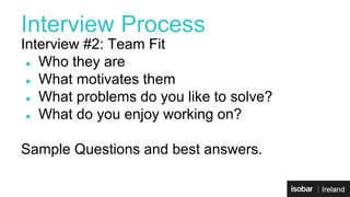 Interview Process 
Interview #2: Team Fit 
● Who they are 
● What motivates them 
● What problems do you like to solve? 
● What do you enjoy working on? 
Sample Questions and best answers. 
 