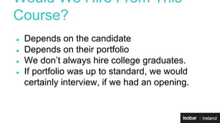 Would We Hire From This 
Course? 
● Depends on the candidate 
● Depends on their portfolio 
● We don’t always hire college graduates. 
● If portfolio was up to standard, we would 
certainly interview, if we had an opening. 
 