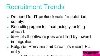 Recruitment Trends 
● Demand for IT professionals far outstrips 
supply. 
● Recruiting agencies increasingly looking 
abroad. 
● 55% of all software jobs are filled by inward 
immigration 
● Bulgaria, Romania and Croatia’s recent EU 
entry. 
Still not enough Developers. 
 
