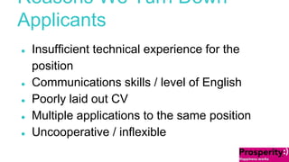 Reasons We Turn Down 
Applicants 
● Insufficient technical experience for the 
position 
● Communications skills / level of English 
● Poorly laid out CV 
● Multiple applications to the same position 
● Uncooperative / inflexible 
 