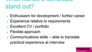 What makes a candidate 
stand out? 
● Enthusiasm for development / further career 
● Experience relative to requirements 
● Excellent CV / portfolio 
● Flexible approach 
● Communications skills – able to translate 
practical experience at interview 
 