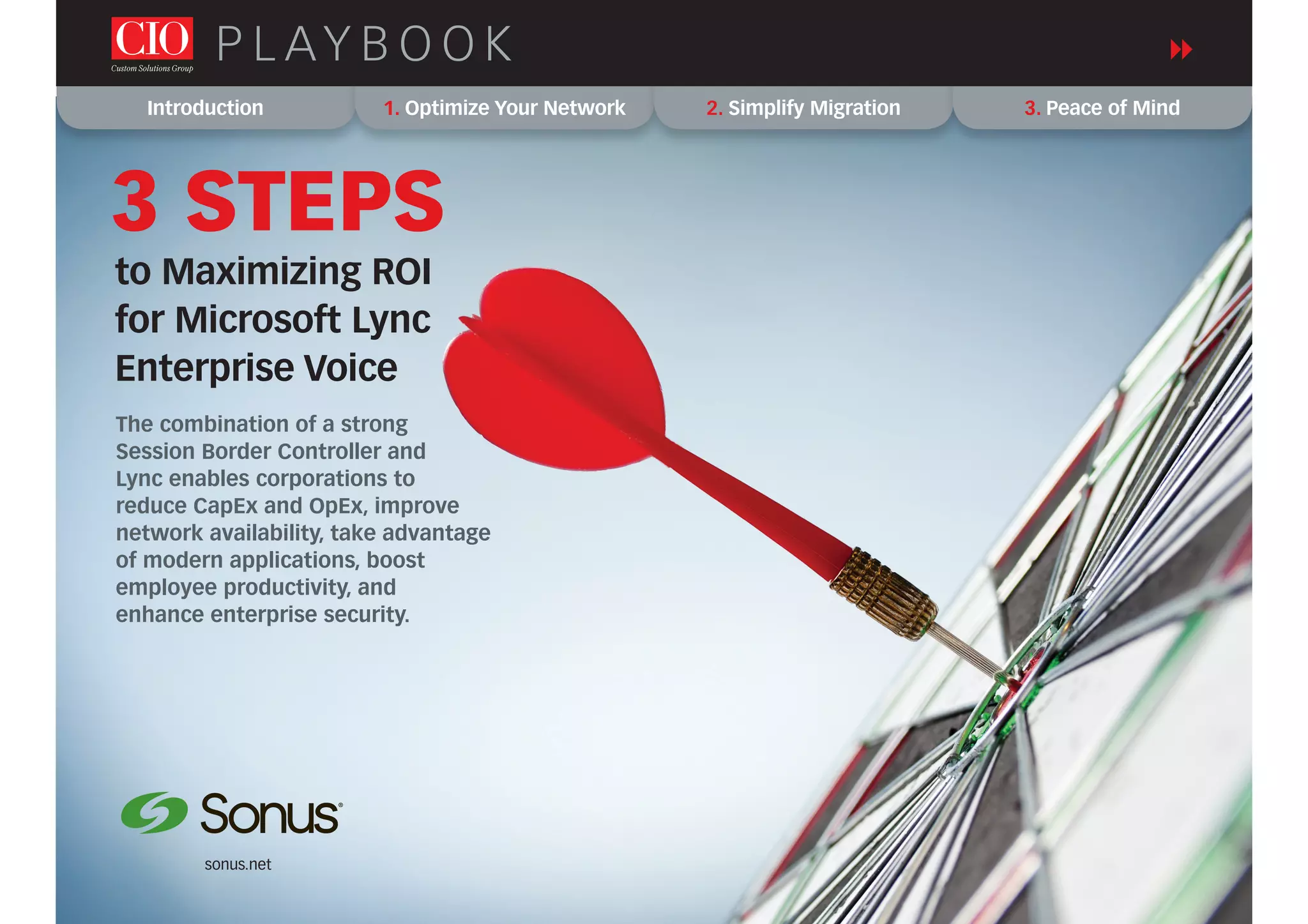 Introduction 1. Optimize Your Network 2. Simplify Migration 3. Peace of Mind
P L AY B O O K
sonus.net
to Maximizing ROI
for Microsoft Lync
Enterprise Voice
3 STEPS
The combination of a strong
Session Border Controller and
Lync enables corporations to
reduce CapEx and OpEx, improve
network availability, take advantage
of modern applications, boost
employee productivity, and
enhance enterprise security.
 
