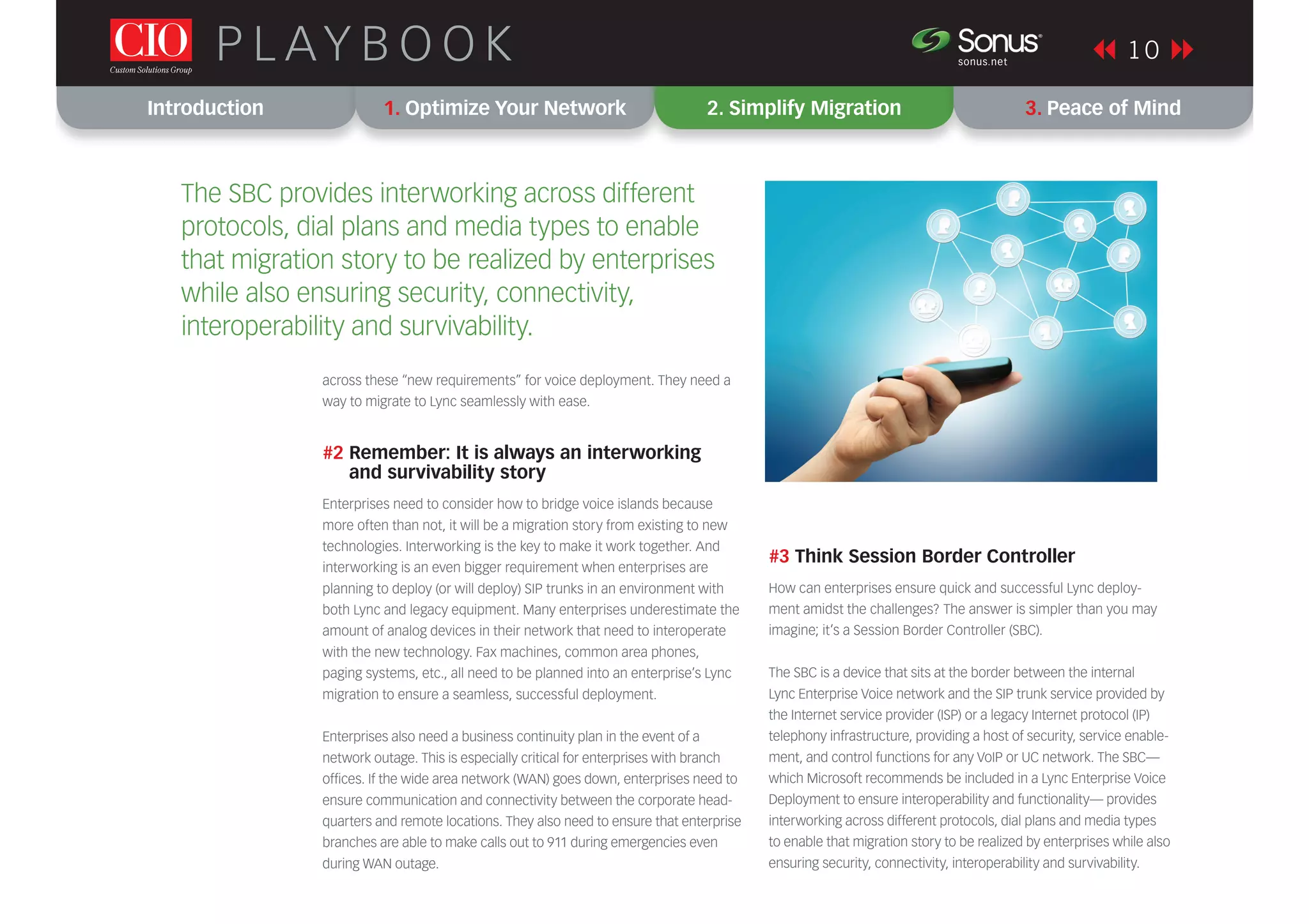 Introduction 1. Optimize Your Network 2. Simplify Migration 3. Peace of Mind
1 0P L AY B O O K sonus.net
®
across these “new requirements” for voice deployment. They need a
way to migrate to Lync seamlessly with ease.
#2 Remember: It is always an interworking
and survivability story
Enterprises need to consider how to bridge voice islands because
more often than not, it will be a migration story from existing to new
technologies. Interworking is the key to make it work together. And
interworking is an even bigger requirement when enterprises are
planning to deploy (or will deploy) SIP trunks in an environment with
both Lync and legacy equipment. Many enterprises underestimate the
amount of analog devices in their network that need to interoperate
with the new technology. Fax machines, common area phones,
paging systems, etc., all need to be planned into an enterprise’s Lync
migration to ensure a seamless, successful deployment.
Enterprises also need a business continuity plan in the event of a
network outage. This is especially critical for enterprises with branch
ofﬁces. If the wide area network (WAN) goes down, enterprises need to
ensure communication and connectivity between the corporate head-
quarters and remote locations. They also need to ensure that enterprise
branches are able to make calls out to 911 during emergencies even
during WAN outage.
#3 Think Session Border Controller
How can enterprises ensure quick and successful Lync deploy-
ment amidst the challenges? The answer is simpler than you may
imagine; it’s a Session Border Controller (SBC).
The SBC is a device that sits at the border between the internal
Lync Enterprise Voice network and the SIP trunk service provided by
the Internet service provider (ISP) or a legacy Internet protocol (IP)
telephony infrastructure, providing a host of security, service enable-
ment, and control functions for any VoIP or UC network. The SBC—
which Microsoft recommends be included in a Lync Enterprise Voice
Deployment to ensure interoperability and functionality— provides
interworking across different protocols, dial plans and media types
to enable that migration story to be realized by enterprises while also
ensuring security, connectivity, interoperability and survivability.
The SBC provides interworking across different
protocols, dial plans and media types to enable
that migration story to be realized by enterprises
while also ensuring security, connectivity,
interoperability and survivability.
 