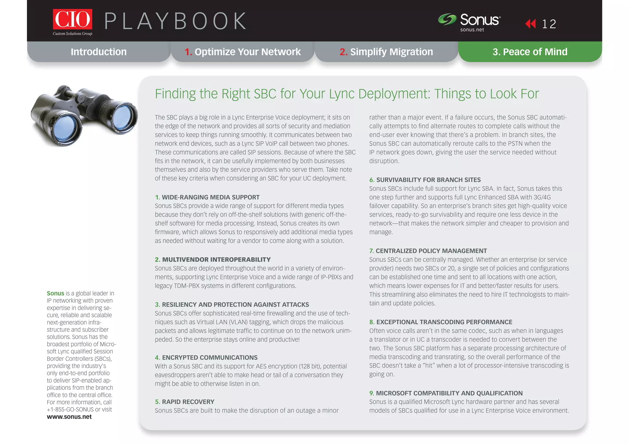 Introduction 1. Optimize Your Network 2. Simplify Migration 3. Peace of Mind
1 2P L AY B O O K sonus.net
®
The SBC plays a big role in a Lync Enterprise Voice deployment; it sits on
the edge of the network and provides all sorts of security and mediation
services to keep things running smoothly. It communicates between two
network end devices, such as a Lync SIP VoIP call between two phones.
These communications are called SIP sessions. Because of where the SBC
ﬁts in the network, it can be usefully implemented by both businesses
themselves and also by the service providers who serve them. Take note
of these key criteria when considering an SBC for your UC deployment.
1. WIDE-RANGING MEDIA SUPPORT
Sonus SBCs provide a wide range of support for different media types
because they don’t rely on off-the-shelf solutions (with generic off-the-
shelf software) for media processing. Instead, Sonus creates its own
ﬁrmware, which allows Sonus to responsively add additional media types
as needed without waiting for a vendor to come along with a solution.
2. MULTIVENDOR INTEROPERABILITY
Sonus SBCs are deployed throughout the world in a variety of environ-
ments, supporting Lync Enterprise Voice and a wide range of IP-PBXs and
legacy TDM-PBX systems in different conﬁgurations.
3. RESILIENCY AND PROTECTION AGAINST ATTACKS
Sonus SBCs offer sophisticated real-time ﬁrewalling and the use of tech-
niques such as Virtual LAN (VLAN) tagging, which drops the malicious
packets and allows legitimate trafﬁc to continue on to the network unim-
peded. So the enterprise stays online and productive!
4. ENCRYPTED COMMUNICATIONS
With a Sonus SBC and its support for AES encryption (128 bit), potential
eavesdroppers aren’t able to make head or tail of a conversation they
might be able to otherwise listen in on.
5. RAPID RECOVERY
Sonus SBCs are built to make the disruption of an outage a minor
Finding the Right SBC for Your Lync Deployment: Things to Look For
rather than a major event. If a failure occurs, the Sonus SBC automati-
cally attempts to ﬁnd alternate routes to complete calls without the
end-user ever knowing that there’s a problem. In branch sites, the
Sonus SBC can automatically reroute calls to the PSTN when the
IP network goes down, giving the user the service needed without
disruption.
6. SURVIVABILITY FOR BRANCH SITES
Sonus SBCs include full support for Lync SBA. In fact, Sonus takes this
one step further and supports full Lync Enhanced SBA with 3G/4G
failover capability. So an enterprise’s branch sites get high-quality voice
services, ready-to-go survivability and require one less device in the
network—that makes the network simpler and cheaper to provision and
manage.
7. CENTRALIZED POLICY MANAGEMENT
Sonus SBCs can be centrally managed. Whether an enterprise (or service
provider) needs two SBCs or 20, a single set of policies and conﬁgurations
can be established one time and sent to all locations with one action,
which means lower expenses for IT and better/faster results for users.
This streamlining also eliminates the need to hire IT technologists to main-
tain and update policies.
8. EXCEPTIONAL TRANSCODING PERFORMANCE
Often voice calls aren’t in the same codec, such as when in languages
a translator or in UC a transcoder is needed to convert between the
two. The Sonus SBC platform has a separate processing architecture of
media transcoding and transrating, so the overall performance of the
SBC doesn’t take a “hit” when a lot of processor-intensive transcoding is
going on.
9. MICROSOFT COMPATIBILITY AND QUALIFICATION
Sonus is a qualiﬁed Microsoft Lync hardware partner and has several
models of SBCs qualiﬁed for use in a Lync Enterprise Voice environment.
Sonus is a global leader in
IP networking with proven
expertise in delivering se-
cure, reliable and scalable
next-generation infra-
structure and subscriber
solutions. Sonus has the
broadest portfolio of Micro-
soft Lync qualiﬁed Session
Border Controllers (SBCs),
providing the industry's
only end-to-end portfolio
to deliver SIP-enabled ap-
plications from the branch
ofﬁce to the central ofﬁce.
For more information, call
+1-855-GO-SONUS or visit
www.sonus.net
 