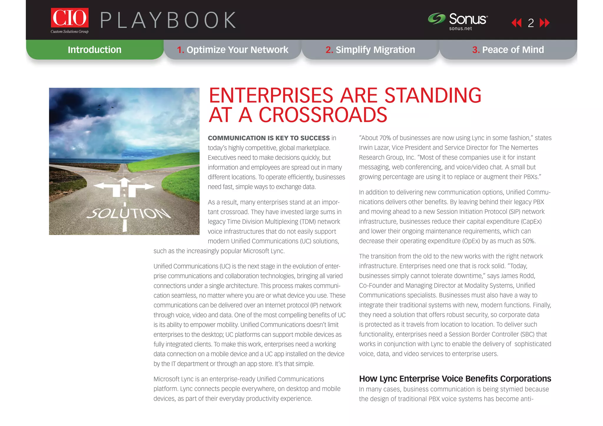 COMMUNICATION IS KEY TO SUCCESS in
today’s highly competitive, global marketplace.
Executives need to make decisions quickly, but
information and employees are spread out in many
different locations. To operate efﬁciently, businesses
need fast, simple ways to exchange data.
As a result, many enterprises stand at an impor-
tant crossroad. They have invested large sums in
legacy Time Division Multiplexing (TDM) network
voice infrastructures that do not easily support
modern Uniﬁed Communications (UC) solutions,
such as the increasingly popular Microsoft Lync.
Uniﬁed Communications (UC) is the next stage in the evolution of enter-
prise communications and collaboration technologies, bringing all varied
connections under a single architecture. This process makes communi-
cation seamless, no matter where you are or what device you use. These
communications can be delivered over an Internet protocol (IP) network
through voice, video and data. One of the most compelling beneﬁts of UC
is its ability to empower mobility. Uniﬁed Communications doesn’t limit
enterprises to the desktop; UC platforms can support mobile devices as
fully integrated clients. To make this work, enterprises need a working
data connection on a mobile device and a UC app installed on the device
by the IT department or through an app store. It’s that simple.
Microsoft Lync is an enterprise-ready Uniﬁed Communications
platform. Lync connects people everywhere, on desktop and mobile
devices, as part of their everyday productivity experience.
“About 70% of businesses are now using Lync in some fashion,” states
Irwin Lazar, Vice President and Service Director for The Nemertes
Research Group, Inc. “Most of these companies use it for instant
messaging, web conferencing, and voice/video chat. A small but
growing percentage are using it to replace or augment their PBXs.”
In addition to delivering new communication options, Uniﬁed Commu-
nications delivers other beneﬁts. By leaving behind their legacy PBX
and moving ahead to a new Session Initiation Protocol (SIP) network
infrastructure, businesses reduce their capital expenditure (CapEx)
and lower their ongoing maintenance requirements, which can
decrease their operating expenditure (OpEx) by as much as 50%.
The transition from the old to the new works with the right network
infrastructure. Enterprises need one that is rock solid. “Today,
businesses simply cannot tolerate downtime,” says James Rodd,
Co-Founder and Managing Director at Modality Systems, Uniﬁed
Communications specialists. Businesses must also have a way to
integrate their traditional systems with new, modern functions. Finally,
they need a solution that offers robust security, so corporate data
is protected as it travels from location to location. To deliver such
functionality, enterprises need a Session Border Controller (SBC) that
works in conjunction with Lync to enable the delivery of sophisticated
voice, data, and video services to enterprise users.
How Lync Enterprise Voice Beneﬁts Corporations
In many cases, business communication is being stymied because
the design of traditional PBX voice systems has become anti-
Introduction 1. Optimize Your Network 2. Simplify Migration 3. Peace of Mind
2P L AY B O O K sonus.net
®
ENTERPRISES ARE STANDING
AT A CROSSROADS
 