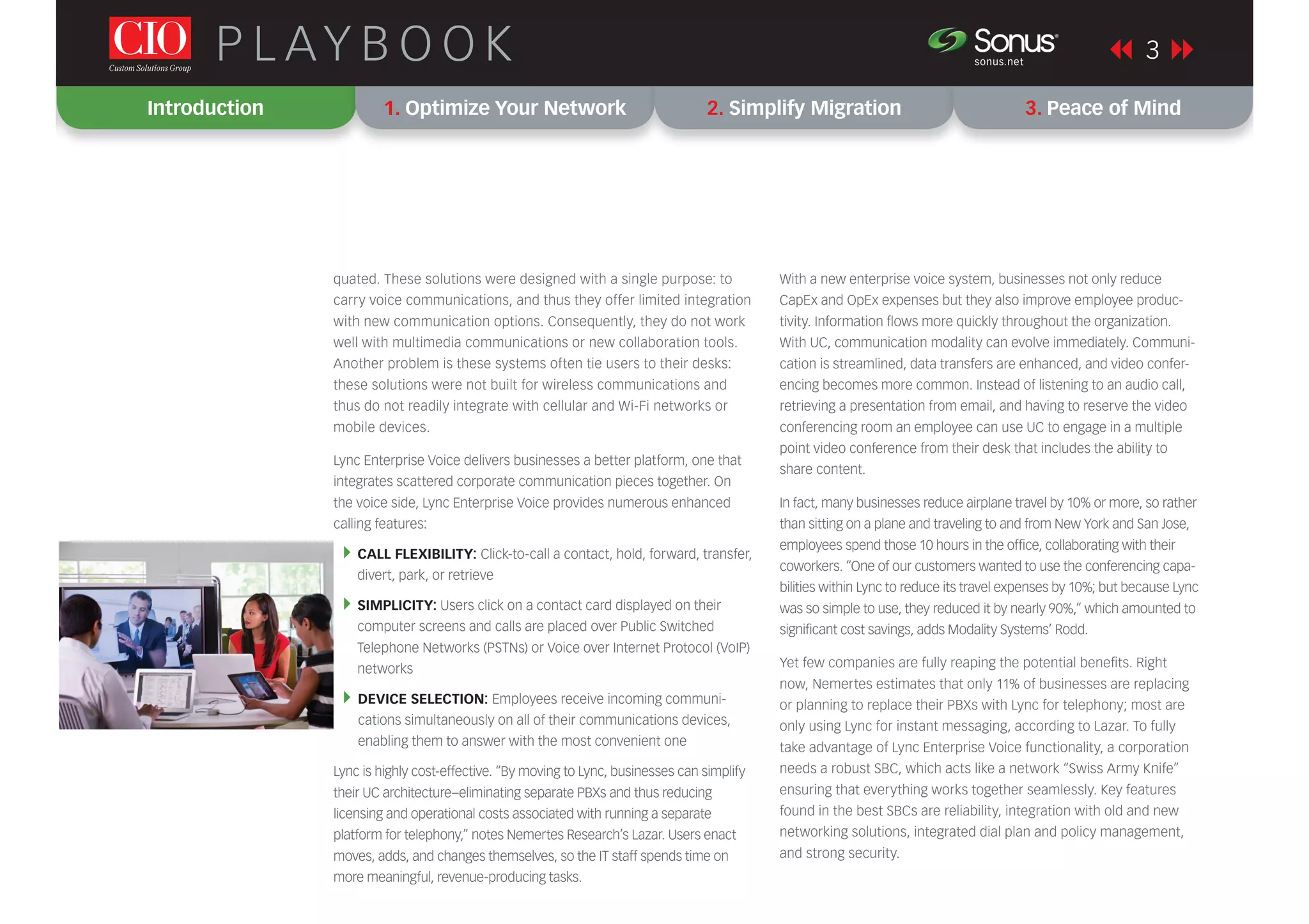 3P L AY B O O K sonus.net
®
quated. These solutions were designed with a single purpose: to
carry voice communications, and thus they offer limited integration
with new communication options. Consequently, they do not work
well with multimedia communications or new collaboration tools.
Another problem is these systems often tie users to their desks:
these solutions were not built for wireless communications and
thus do not readily integrate with cellular and Wi-Fi networks or
mobile devices.
Lync Enterprise Voice delivers businesses a better platform, one that
integrates scattered corporate communication pieces together. On
the voice side, Lync Enterprise Voice provides numerous enhanced
calling features:
CALL FLEXIBILITY: Click-to-call a contact, hold, forward, transfer,
divert, park, or retrieve
SIMPLICITY: Users click on a contact card displayed on their
computer screens and calls are placed over Public Switched
Telephone Networks (PSTNs) or Voice over Internet Protocol (VoIP)
networks
DEVICE SELECTION: Employees receive incoming communi-
cations simultaneously on all of their communications devices,
enabling them to answer with the most convenient one
Lync is highly cost-effective. “By moving to Lync, businesses can simplify
their UC architecture–eliminating separate PBXs and thus reducing
licensing and operational costs associated with running a separate
platform for telephony,” notes Nemertes Research’s Lazar. Users enact
moves, adds, and changes themselves, so the IT staff spends time on
more meaningful, revenue-producing tasks.
With a new enterprise voice system, businesses not only reduce
CapEx and OpEx expenses but they also improve employee produc-
tivity. Information ﬂows more quickly throughout the organization.
With UC, communication modality can evolve immediately. Communi-
cation is streamlined, data transfers are enhanced, and video confer-
encing becomes more common. Instead of listening to an audio call,
retrieving a presentation from email, and having to reserve the video
conferencing room an employee can use UC to engage in a multiple
point video conference from their desk that includes the ability to
share content.
In fact, many businesses reduce airplane travel by 10% or more, so rather
than sitting on a plane and traveling to and from New York and San Jose,
employees spend those 10 hours in the ofﬁce, collaborating with their
coworkers. “One of our customers wanted to use the conferencing capa-
bilities within Lync to reduce its travel expenses by 10%; but because Lync
was so simple to use, they reduced it by nearly 90%,” which amounted to
signiﬁcant cost savings, adds Modality Systems’ Rodd.
Yet few companies are fully reaping the potential beneﬁts. Right
now, Nemertes estimates that only 11% of businesses are replacing
or planning to replace their PBXs with Lync for telephony; most are
only using Lync for instant messaging, according to Lazar. To fully
take advantage of Lync Enterprise Voice functionality, a corporation
needs a robust SBC, which acts like a network “Swiss Army Knife”
ensuring that everything works together seamlessly. Key features
found in the best SBCs are reliability, integration with old and new
networking solutions, integrated dial plan and policy management,
and strong security.
Introduction 1. Optimize Your Network 2. Simplify Migration 3. Peace of Mind
 