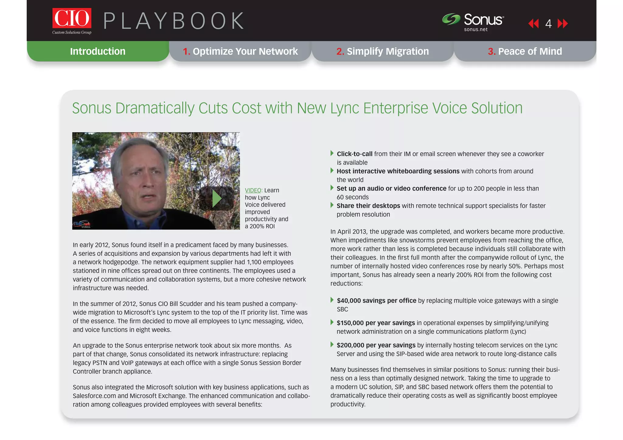 Introduction 1. Optimize Your Network 2. Simplify Migration 3. Peace of Mind
4P L AY B O O K sonus.net
®
In early 2012, Sonus found itself in a predicament faced by many businesses.
A series of acquisitions and expansion by various departments had left it with
a network hodgepodge. The network equipment supplier had 1,100 employees
stationed in nine ofﬁces spread out on three continents. The employees used a
variety of communication and collaboration systems, but a more cohesive network
infrastructure was needed.
In the summer of 2012, Sonus CIO Bill Scudder and his team pushed a company-
wide migration to Microsoft’s Lync system to the top of the IT priority list. Time was
of the essence. The ﬁrm decided to move all employees to Lync messaging, video,
and voice functions in eight weeks.
An upgrade to the Sonus enterprise network took about six more months. As
part of that change, Sonus consolidated its network infrastructure: replacing
legacy PSTN and VoIP gateways at each ofﬁce with a single Sonus Session Border
Controller branch appliance.
Sonus also integrated the Microsoft solution with key business applications, such as
Salesforce.com and Microsoft Exchange. The enhanced communication and collabo-
ration among colleagues provided employees with several beneﬁts:
Click-to-call from their IM or email screen whenever they see a coworker
is available
Host interactive whiteboarding sessions with cohorts from around
the world
Set up an audio or video conference for up to 200 people in less than
60 seconds
Share their desktops with remote technical support specialists for faster
problem resolution
In April 2013, the upgrade was completed, and workers became more productive.
When impediments like snowstorms prevent employees from reaching the ofﬁce,
more work rather than less is completed because individuals still collaborate with
their colleagues. In the ﬁrst full month after the companywide rollout of Lync, the
number of internally hosted video conferences rose by nearly 50%. Perhaps most
important, Sonus has already seen a nearly 200% ROI from the following cost
reductions:
$40,000 savings per ofﬁce by replacing multiple voice gateways with a single
SBC
$150,000 per year savings in operational expenses by simplifying/unifying
network administration on a single communications platform (Lync)
$200,000 per year savings by internally hosting telecom services on the Lync
Server and using the SIP-based wide area network to route long-distance calls
Many businesses ﬁnd themselves in similar positions to Sonus: running their busi-
ness on a less than optimally designed network. Taking the time to upgrade to
a modern UC solution, SIP, and SBC based network offers them the potential to
dramatically reduce their operating costs as well as signiﬁcantly boost employee
productivity.
Sonus Dramatically Cuts Cost with New Lync Enterprise Voice Solution
VIDEO: Learn
how Lync
Voice delivered
improved
productivity and
a 200% ROI
}
 