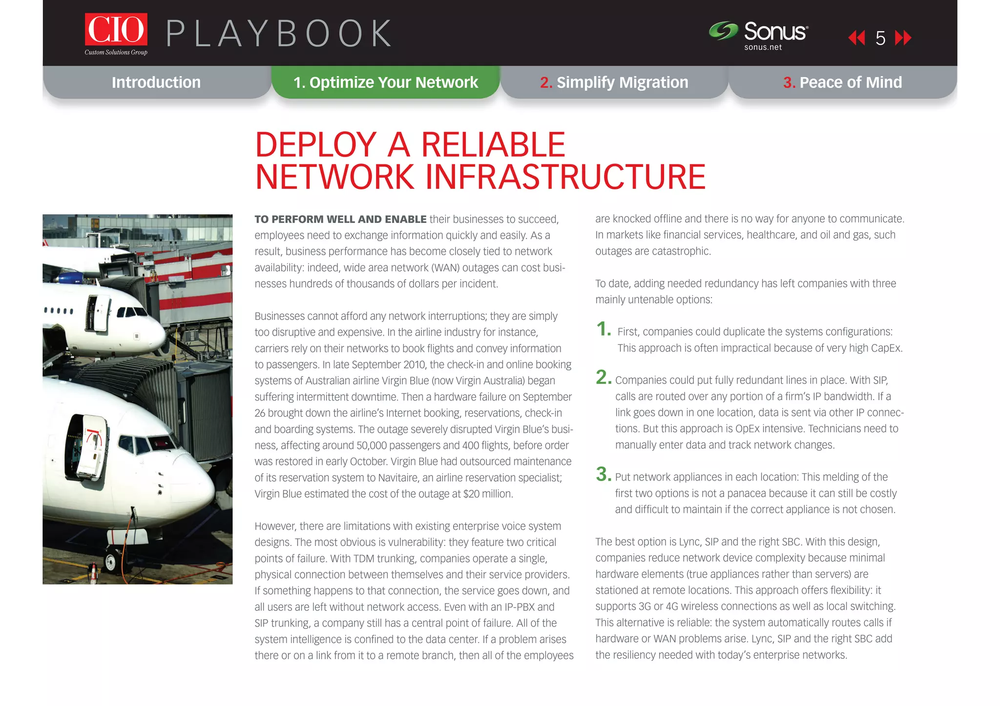 Introduction 1. Optimize Your Network 2. Simplify Migration 3. Peace of Mind
5P L AY B O O K sonus.net
®
DEPLOY A RELIABLE
NETWORK INFRASTRUCTURE
TO PERFORM WELL AND ENABLE their businesses to succeed,
employees need to exchange information quickly and easily. As a
result, business performance has become closely tied to network
availability: indeed, wide area network (WAN) outages can cost busi-
nesses hundreds of thousands of dollars per incident.
Businesses cannot afford any network interruptions; they are simply
too disruptive and expensive. In the airline industry for instance,
carriers rely on their networks to book ﬂights and convey information
to passengers. In late September 2010, the check-in and online booking
systems of Australian airline Virgin Blue (now Virgin Australia) began
suffering intermittent downtime. Then a hardware failure on September
26 brought down the airline’s Internet booking, reservations, check-in
and boarding systems. The outage severely disrupted Virgin Blue’s busi-
ness, affecting around 50,000 passengers and 400 ﬂights, before order
was restored in early October. Virgin Blue had outsourced maintenance
of its reservation system to Navitaire, an airline reservation specialist;
Virgin Blue estimated the cost of the outage at $20 million.
However, there are limitations with existing enterprise voice system
designs. The most obvious is vulnerability: they feature two critical
points of failure. With TDM trunking, companies operate a single,
physical connection between themselves and their service providers.
If something happens to that connection, the service goes down, and
all users are left without network access. Even with an IP-PBX and
SIP trunking, a company still has a central point of failure. All of the
system intelligence is conﬁned to the data center. If a problem arises
there or on a link from it to a remote branch, then all of the employees
are knocked ofﬂine and there is no way for anyone to communicate.
In markets like ﬁnancial services, healthcare, and oil and gas, such
outages are catastrophic.
To date, adding needed redundancy has left companies with three
mainly untenable options:
1. First, companies could duplicate the systems conﬁgurations:
This approach is often impractical because of very high CapEx.
2.Companies could put fully redundant lines in place. With SIP,
calls are routed over any portion of a ﬁrm’s IP bandwidth. If a
link goes down in one location, data is sent via other IP connec-
tions. But this approach is OpEx intensive. Technicians need to
manually enter data and track network changes.
3.Put network appliances in each location: This melding of the
ﬁrst two options is not a panacea because it can still be costly
and difﬁcult to maintain if the correct appliance is not chosen.
The best option is Lync, SIP and the right SBC. With this design,
companies reduce network device complexity because minimal
hardware elements (true appliances rather than servers) are
stationed at remote locations. This approach offers ﬂexibility: it
supports 3G or 4G wireless connections as well as local switching.
This alternative is reliable: the system automatically routes calls if
hardware or WAN problems arise. Lync, SIP and the right SBC add
the resiliency needed with today’s enterprise networks.
 