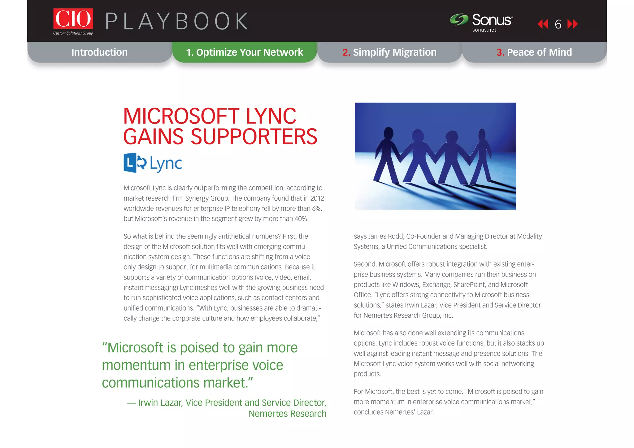 Introduction 1. Optimize Your Network 2. Simplify Migration 3. Peace of Mind
P L AY B O O K 6sonus.net
®
Microsoft Lync is clearly outperforming the competition, according to
market research ﬁrm Synergy Group. The company found that in 2012
worldwide revenues for enterprise IP telephony fell by more than 6%,
but Microsoft’s revenue in the segment grew by more than 40%.
So what is behind the seemingly antithetical numbers? First, the
design of the Microsoft solution ﬁts well with emerging commu-
nication system design. These functions are shifting from a voice
only design to support for multimedia communications. Because it
supports a variety of communication options (voice, video, email,
instant messaging) Lync meshes well with the growing business need
to run sophisticated voice applications, such as contact centers and
uniﬁed communications. “With Lync, businesses are able to dramati-
cally change the corporate culture and how employees collaborate,”
MICROSOFT LYNC
GAINS SUPPORTERS
says James Rodd, Co-Founder and Managing Director at Modality
Systems, a Uniﬁed Communications specialist.
Second, Microsoft offers robust integration with existing enter-
prise business systems. Many companies run their business on
products like Windows, Exchange, SharePoint, and Microsoft
Ofﬁce. “Lync offers strong connectivity to Microsoft business
solutions,” states Irwin Lazar, Vice President and Service Director
for Nemertes Research Group, Inc.
Microsoft has also done well extending its communications
options. Lync includes robust voice functions, but it also stacks up
well against leading instant message and presence solutions. The
Microsoft Lync voice system works well with social networking
products.
For Microsoft, the best is yet to come. “Microsoft is poised to gain
more momentum in enterprise voice communications market,”
concludes Nemertes’ Lazar.
“Microsoft is poised to gain more
momentum in enterprise voice
communications market.”
— Irwin Lazar, Vice President and Service Director,
Nemertes Research
 