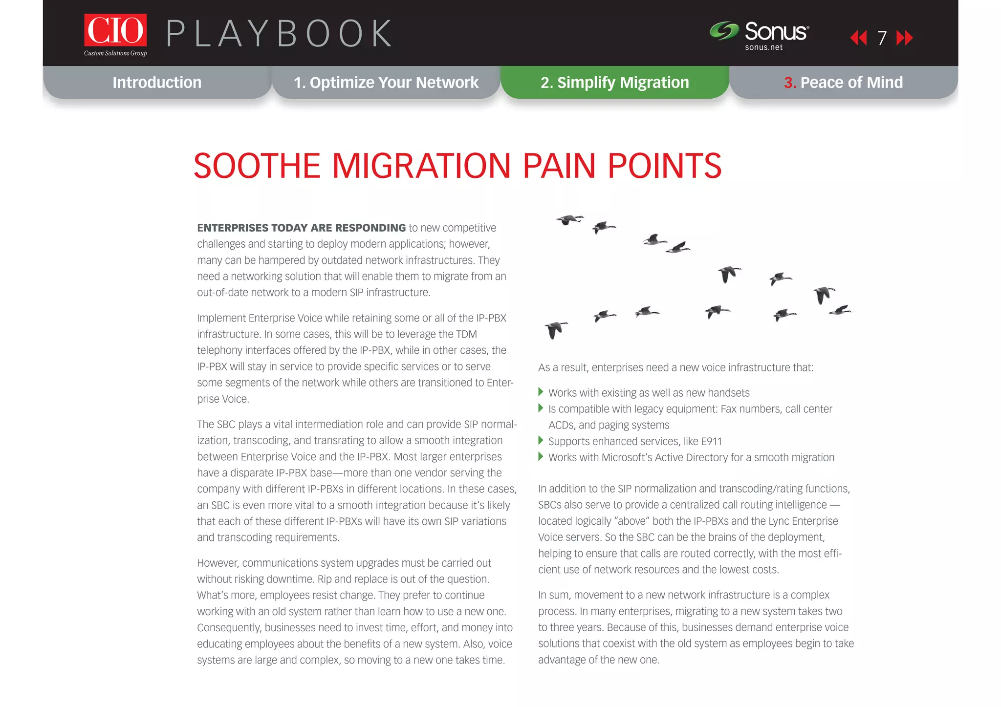 Introduction 1. Optimize Your Network 2. Simplify Migration 3. Peace of Mind
P L AY B O O K 7sonus.net
®
SOOTHE MIGRATION PAIN POINTS
ENTERPRISES TODAY ARE RESPONDING to new competitive
challenges and starting to deploy modern applications; however,
many can be hampered by outdated network infrastructures. They
need a networking solution that will enable them to migrate from an
out-of-date network to a modern SIP infrastructure.
Implement Enterprise Voice while retaining some or all of the IP-PBX
infrastructure. In some cases, this will be to leverage the TDM
telephony interfaces offered by the IP-PBX, while in other cases, the
IP-PBX will stay in service to provide speciﬁc services or to serve
some segments of the network while others are transitioned to Enter-
prise Voice.
The SBC plays a vital intermediation role and can provide SIP normal-
ization, transcoding, and transrating to allow a smooth integration
between Enterprise Voice and the IP-PBX. Most larger enterprises
have a disparate IP-PBX base—more than one vendor serving the
company with different IP-PBXs in different locations. In these cases,
an SBC is even more vital to a smooth integration because it’s likely
that each of these different IP-PBXs will have its own SIP variations
and transcoding requirements.
However, communications system upgrades must be carried out
without risking downtime. Rip and replace is out of the question.
What’s more, employees resist change. They prefer to continue
working with an old system rather than learn how to use a new one.
Consequently, businesses need to invest time, effort, and money into
educating employees about the beneﬁts of a new system. Also, voice
systems are large and complex, so moving to a new one takes time.
As a result, enterprises need a new voice infrastructure that:
Works with existing as well as new handsets
Is compatible with legacy equipment: Fax numbers, call center
ACDs, and paging systems
Supports enhanced services, like E911
Works with Microsoft’s Active Directory for a smooth migration
In addition to the SIP normalization and transcoding/rating functions,
SBCs also serve to provide a centralized call routing intelligence —
located logically “above” both the IP-PBXs and the Lync Enterprise
Voice servers. So the SBC can be the brains of the deployment,
helping to ensure that calls are routed correctly, with the most efﬁ-
cient use of network resources and the lowest costs.
In sum, movement to a new network infrastructure is a complex
process. In many enterprises, migrating to a new system takes two
to three years. Because of this, businesses demand enterprise voice
solutions that coexist with the old system as employees begin to take
advantage of the new one.
 