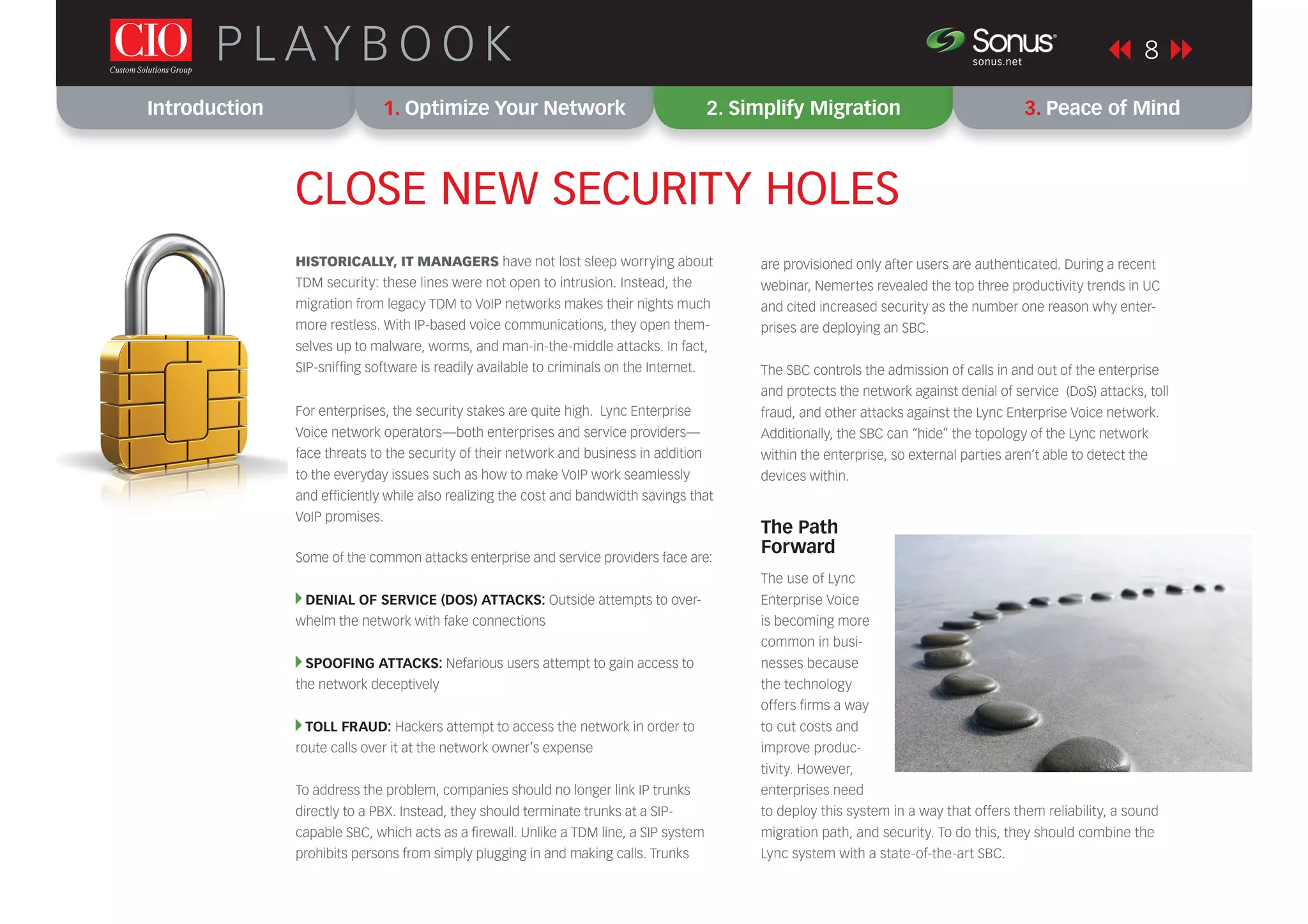 Introduction 1. Optimize Your Network 2. Simplify Migration 3. Peace of Mind
8P L AY B O O K sonus.net
®
CLOSE NEW SECURITY HOLES
HISTORICALLY, IT MANAGERS have not lost sleep worrying about
TDM security: these lines were not open to intrusion. Instead, the
migration from legacy TDM to VoIP networks makes their nights much
more restless. With IP-based voice communications, they open them-
selves up to malware, worms, and man-in-the-middle attacks. In fact,
SIP-snifﬁng software is readily available to criminals on the Internet.
For enterprises, the security stakes are quite high. Lync Enterprise
Voice network operators—both enterprises and service providers—
face threats to the security of their network and business in addition
to the everyday issues such as how to make VoIP work seamlessly
and efﬁciently while also realizing the cost and bandwidth savings that
VoIP promises.
Some of the common attacks enterprise and service providers face are:
DENIAL OF SERVICE (DOS) ATTACKS: Outside attempts to over-
whelm the network with fake connections
SPOOFING ATTACKS: Nefarious users attempt to gain access to
the network deceptively
TOLL FRAUD: Hackers attempt to access the network in order to
route calls over it at the network owner’s expense
To address the problem, companies should no longer link IP trunks
directly to a PBX. Instead, they should terminate trunks at a SIP-
capable SBC, which acts as a ﬁrewall. Unlike a TDM line, a SIP system
prohibits persons from simply plugging in and making calls. Trunks
are provisioned only after users are authenticated. During a recent
webinar, Nemertes revealed the top three productivity trends in UC
and cited increased security as the number one reason why enter-
prises are deploying an SBC.
The SBC controls the admission of calls in and out of the enterprise
and protects the network against denial of service (DoS) attacks, toll
fraud, and other attacks against the Lync Enterprise Voice network.
Additionally, the SBC can “hide” the topology of the Lync network
within the enterprise, so external parties aren’t able to detect the
devices within.
The Path
Forward
The use of Lync
Enterprise Voice
is becoming more
common in busi-
nesses because
the technology
offers ﬁrms a way
to cut costs and
improve produc-
tivity. However,
enterprises need
to deploy this system in a way that offers them reliability, a sound
migration path, and security. To do this, they should combine the
Lync system with a state-of-the-art SBC.
 
