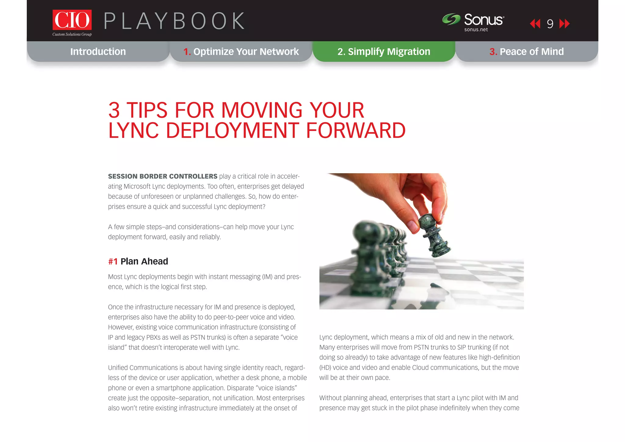Introduction 1. Optimize Your Network 2. Simplify Migration 3. Peace of Mind
9P L AY B O O K sonus.net
®
SESSION BORDER CONTROLLERS play a critical role in acceler-
ating Microsoft Lync deployments. Too often, enterprises get delayed
because of unforeseen or unplanned challenges. So, how do enter-
prises ensure a quick and successful Lync deployment?
A few simple steps–and considerations–can help move your Lync
deployment forward, easily and reliably.
#1 Plan Ahead
Most Lync deployments begin with instant messaging (IM) and pres-
ence, which is the logical ﬁrst step.
Once the infrastructure necessary for IM and presence is deployed,
enterprises also have the ability to do peer-to-peer voice and video.
However, existing voice communication infrastructure (consisting of
IP and legacy PBXs as well as PSTN trunks) is often a separate “voice
island” that doesn’t interoperate well with Lync.
Uniﬁed Communications is about having single identity reach, regard-
less of the device or user application, whether a desk phone, a mobile
phone or even a smartphone application. Disparate “voice islands”
create just the opposite–separation, not uniﬁcation. Most enterprises
also won’t retire existing infrastructure immediately at the onset of
3 TIPS FOR MOVING YOUR
LYNC DEPLOYMENT FORWARD
Lync deployment, which means a mix of old and new in the network.
Many enterprises will move from PSTN trunks to SIP trunking (if not
doing so already) to take advantage of new features like high-deﬁnition
(HD) voice and video and enable Cloud communications, but the move
will be at their own pace.
Without planning ahead, enterprises that start a Lync pilot with IM and
presence may get stuck in the pilot phase indeﬁnitely when they come
 