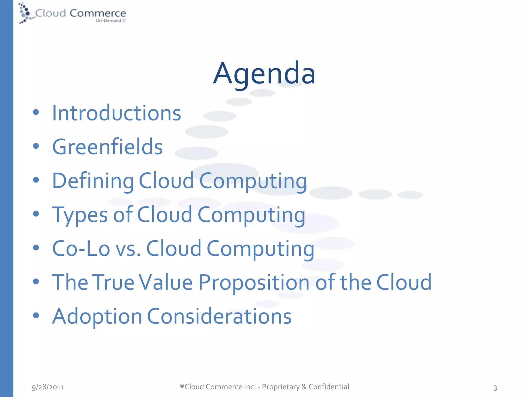 AgendaIntroductionsGreenfieldsDefining Cloud ComputingTypes of Cloud Computing Co-Lo vs. Cloud ComputingThe True Value Proposition of the CloudAdoption Considerations5/10/2010®Cloud Commerce Inc. - Proprietary & Confidential  3