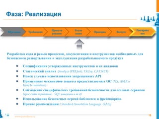 Фаза: Реализация

                                Проекти          Реали                                 Реагирова
Обучение
 Training      Requirements
               Требования        Design      Implementation   Verification
                                                              Проверка       Release
                                                                             Выпуск     Response
                                рование          зация                                    ние




Разработка кода и ревью процессов, документации и инструментов необходимых для
безопасного развертывания и эксплуатации разрабатываемого продукта

            Спецификация утвержденных инструментов и их аналогов
            Статический анализ (/analyze (PREfast), FXCop, CAT.NET)
            Поиск случаев использования запрещенных API
            Применение механизмов защиты предоставляемых ОС (NX, ASLR и
            HeapTermination)
            Соблюдение специфических требований безопасности для сетевых сервисов
            (крос сайт скриптинг , SQL иньекции и.т.д)
            Использование безопасных версий библиотек и фреймворков
            Прочие рекомендации ( Standard Annotation Language (SAL))


     www.pointlane.ru                                                                          18
 