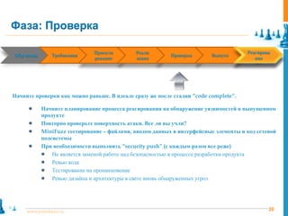 Фаза: Проверка

                              Проекти        Реали                                   Реагирова
Обучение
 Training      Requirements
               Требования      Design     Implementation   Verification
                                                           Проверка       Release
                                                                          Выпуск      Response
                              рование        зация                                      ние




Начните проверки как можно раньше. В идеале сразу же после стадии “code complete”.

            Начните планирование процесса реагирования на обнаружение уязвимостей в выпущенном
            продукте
            Повторно проверьте поверхность атаки. Все ли вы учли?
            MiniFuzz тестирование – файлами, вводом данных в интерфейсные элементы и код сетевой
            подсистемы
            При необходимости выполнить “security push” (с каждым разом все реже)
                Не является заменой работе над безопасностью в процессе разработки продукта
                Ревью кода
                Тестирование на проникновение
                Ревью дизайна и архитектуры в свете вновь обнаруженных угроз




     www.pointlane.ru                                                                        20
 