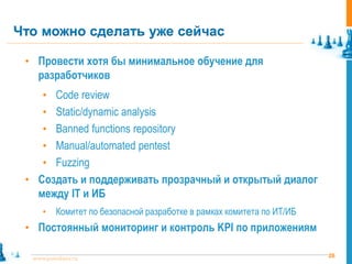 Что можно сделать уже сейчас

 • Провести хотя бы минимальное обучение для
    разработчиков
     • Code review
     • Static/dynamic analysis
     • Banned functions repository
     • Manual/automated pentest
     • Fuzzing
 • Создать и поддерживать прозрачный и открытый диалог
    между IT и ИБ
     •    Комитет по безопасной разработке в рамках комитета по ИТ/ИБ
 • Постоянный мониторинг и контроль KPI по приложениям

  www.pointlane.ru                                                      26
 