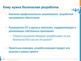 Кому нужна безопасная разработка

 • Компании профессионально занимающиеся разработкой
    программного обеспечения


 • Руководители ИТ в крупных компаниях, поддерживающих и
    развивающих собственные приложения
     • Спросите российских вендоров: разрабатывают ли они
          безопасное ПО и как они это делают?


 • Проектным командам, разрабатывающим продукт или
    решения в рамках проекта

  www.pointlane.ru                                          4
 