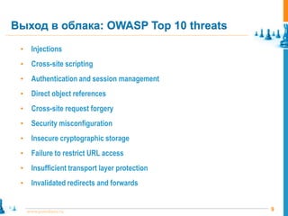 Выход в облака: OWASP Top 10 threats

 •     Injections
 •     Cross-site scripting
 •     Authentication and session management
 •     Direct object references
 •     Cross-site request forgery
 •     Security misconfiguration
 •     Insecure cryptographic storage
 •     Failure to restrict URL access
 •     Insufficient transport layer protection
 •     Invalidated redirects and forwards


     www.pointlane.ru                            9
 