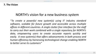 7. The Vision 
NORTH’s vision for a new business system 
“To create a powerful new system(s) using IT industry standard 
software, scalable for future growth and accessible across multiple 
offices in different countries. A single clutter free interface for the staff 
to carry out their work combined with a single repository for NORTH’s 
data, empowering users to create accurate reports quickly and 
easily. A new system(s) that offers advancements in both process and 
human efficiency by harnessing technological change enabling NORTH 
to better serve its customers” 
10 
 