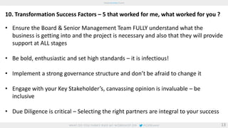 10. Transformation Success Factors – 5 that worked for me, what worked for you ? 
• Ensure the Board & Senior Management Team FULLY understand what the 
business is getting into and the project is necessary and also that they will provide 
support at ALL stages 
• Be bold, enthusiastic and set high standards – it is infectious! 
• Implement a strong governance structure and don’t be afraid to change it 
• Engage with your Key Stakeholder’s, canvassing opinion is invaluable – be 
inclusive 
• Due Diligence is critical – Selecting the right partners are integral to your success 
13 
 