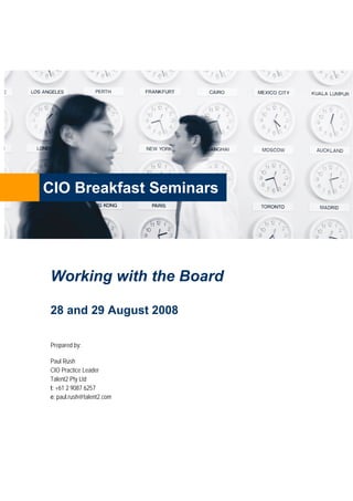 CIO Breakfast Seminars




Working with the Board

28 and 29 August 2008

Prepared by:

Paul Rush
CIO Practice Leader
Talent2 Pty Ltd
t: +61 2 9087 6257
e: paul.rush@talent2.com
 
