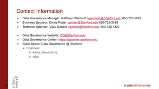 22
Contact Information
 Data Governance Manager: Kathleen Warmoth kwarmoth@Stanford.edu 650-723-2822
 Business Sponsor: Corrie Potter cjpotter@Stanford.edu 650-721-2389
 Technical Sponsor: Vijay Gandra vgandra@Stanford.edu 650-725-4427
 Data Governance Website: DG@Stanford.edu
 Data Governance Center: https://dgcenter.stanford.edu
 Slack Space: Data Governance @ Stanford
 Channels:
 #data_stewardship
 #dgc
 