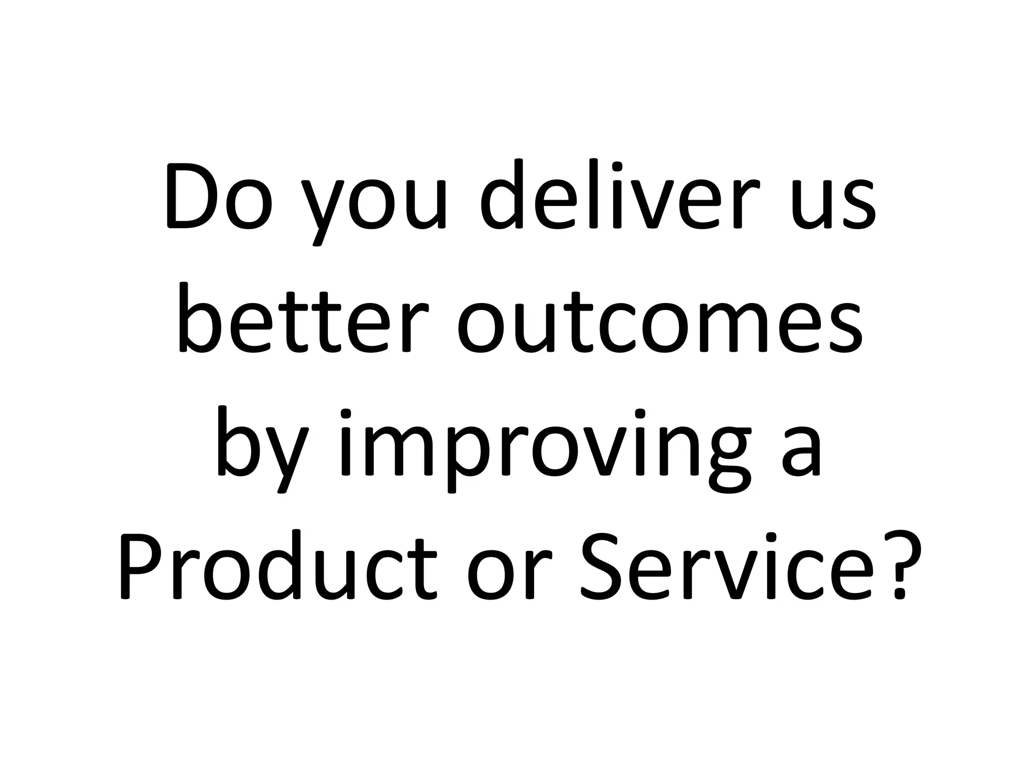 Do you deliver us
better outcomes
by improving a
Product or Service?