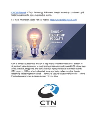 CIO Talk Network (CTN) - Technology & Business thought leadership contributed by IT
leaders via podcasts, blogs, & executive events.
For more information please visit our website https://www.ciotalknetwork.com/
CTN is a media outlet with a mission to help mid to senior business and IT leaders in
strategically using technology to maximize business outcome through 20-50 minute long
audio podcasts, blog posts, and workshop-style highly interactive roundtable events.
CTN began in 2003 as a technology talk show, and today delivers original thought
leadership based insights on topics — from AI to Security to Leadership issues — in the
English language for an audience in over 110 countries.
 
