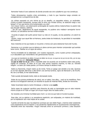 Remontar hasta el cero soberano de donde procede ese cero subalterno que nos constituye.

 Todos atravesamos nuestra crisis prometeica, y todo lo que hacemos luego consiste en
vanagloriarnos o arrepentirnos de ella.

 Un cráneo expuesto en una vitrina es ya un desafío; un esqueleto entero, un escándalo.
¿Cómo el pobre transeúnte, aunque sólo le eche una mirada furtiva, se dedicará luego a sus
tareas? ¿Y con qué ánimo irá el enamorado a su cita?
 Con mayor motivo, una observación prolongada de nuestra última metamorfosis no podrá más
que disuadir deseos y delirios.
 ...De ahí que, alejándome de aquel escaparate, no pudiera sino maldecir semejante horror
vertical y su sarcástica sonrisa ininterrumpida.

 «Cuando el pájaro del sueño pensó hacer su nido en mi pupila, vio las pestañas y le aterró la
red.»
 ¿Quién, mejor que aquel Ben al-Hamara, poeta árabe de Andalucía, ha percibido lo insondable
del insomnio?

Esos instantes en los que basta un recuerdo o menos aún para deslizarse fuera del mundo.

 Parecerse a un corredor que se detiene en plena carrera para intentar comprender qué sentido
tiene correr. Meditar es un signo de sofoco.

 Forma envidiable de la celebridad: unir nuestra reputación, como nuestro primer antepasado,
a un descalabro que maravillará a las generaciones futuras.

 «Lo que es transitorio es dolor; lo que es dolor es no-yo. Lo que es no-yo no es mío, yo no soy
ello, ello no soy yo» (Samyutta Nikaya).
 Lo que es dolor es no yo. Difícil, imposible estar de acuerdo con el budismo sobre este punto,
capital sin embargo. El dolor es lo que más somos nosotros mismos, lo más yo. Extraña
religión: ve dolor por todas partes y al mismo tiempo lo declara irreal.

 Sobre su fisonomía, ningún rastro ya de ironía. Tenía un apego casi sórdido a la vida. Quienes
no se han dignado aferrarse a ella tienen una sonrisa burlona, signo de liberación y de triunfo.
No van a la Nada, la han abandonado.

Todo sucede demasiado tarde, todo es demasiado tarde.

 Antes de sus graves problemas de salud, era un sabio; tras ellos... cayó en la metafísica. Para
abrirse a la divagación esencial, se necesita la ayuda de miserias fieles, ávidas de renovarse.

Haber levantado toda la noche Himalayas -y llamar a eso sueño.

Sería capaz de cualquier sacrificio para librarme de este yo lamentable que en este instante
mismo ocupa en el Todo un lugar con el que ningún dios ha osado soñar...

Se necesita una inmensa humildad para morir. Lo raro es que todo el mundo la posea.

 Esas olas, con su ajetreo y su sempiterna repetición, son eclipsadas, en materia de inutilidad,
por la trepidación aún más inepta de la ciudad.

 Cuando cerrando los ojos nos dejamos sumergir por ese doble fragor, creemos estar asistiendo
a los preparativos de la Creación y nos perdemos rápidamente en lucubraciones cosmogónicas.
 Maravilla entre las maravillas: ningún intervalo entre la conmoción primera y esta situación
 