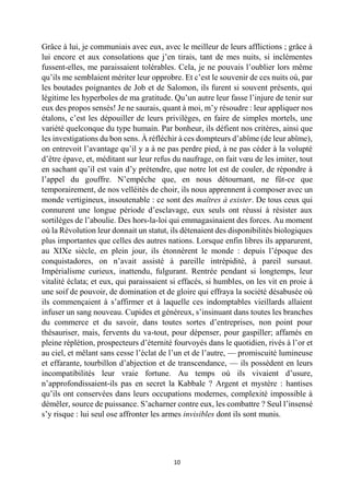 10 
Grâce à lui, je communiais avec eux, avec le meilleur de leurs afflictions ; grâce à lui encore et aux consolations que j’en tirais, tant de mes nuits, si inclémentes fussent-elles, me paraissaient tolérables. Cela, je ne pouvais l’oublier lors même qu’ils me semblaient mériter leur opprobre. Et c’est le souvenir de ces nuits où, par les boutades poignantes de Job et de Salomon, ils furent si souvent présents, qui légitime les hyperboles de ma gratitude. Qu’un autre leur fasse l’injure de tenir sur eux des propos sensés! Je ne saurais, quant à moi, m’y résoudre : leur appliquer nos étalons, c’est les dépouiller de leurs privilèges, en faire de simples mortels, une variété quelconque du type humain. Par bonheur, ils défient nos critères, ainsi que les investigations du bon sens. À réfléchir à ces dompteurs d’abîme (de leur abîme), on entrevoit l’avantage qu’il y a à ne pas perdre pied, à ne pas céder à la volupté d’être épave, et, méditant sur leur refus du naufrage, on fait voeu de les imiter, tout en sachant qu’il est vain d’y prétendre, que notre lot est de couler, de répondre à l’appel du gouffre. N’empêche que, en nous détournant, ne fût-ce que temporairement, de nos velléités de choir, ils nous apprennent à composer avec un monde vertigineux, insoutenable : ce sont des maîtres à exister. De tous ceux qui connurent une longue période d’esclavage, eux seuls ont réussi à résister aux sortilèges de l’aboulie. Des hors-la-loi qui emmagasinaient des forces. Au moment où la Révolution leur donnait un statut, ils détenaient des disponibilités biologiques plus importantes que celles des autres nations. Lorsque enfin libres ils apparurent, au XIXe siècle, en plein jour, ils étonnèrent le monde : depuis l’époque des conquistadores, on n’avait assisté à pareille intrépidité, à pareil sursaut. Impérialisme curieux, inattendu, fulgurant. Rentrée pendant si longtemps, leur vitalité éclata; et eux, qui paraissaient si effacés, si humbles, on les vit en proie à une soif de pouvoir, de domination et de gloire qui effraya la société désabusée où ils commençaient à s’affirmer et à laquelle ces indomptables vieillards allaient infuser un sang nouveau. Cupides et généreux, s’insinuant dans toutes les branches du commerce et du savoir, dans toutes sortes d’entreprises, non point pour thésauriser, mais, fervents du va-tout, pour dépenser, pour gaspiller; affamés en pleine réplétion, prospecteurs d’éternité fourvoyés dans le quotidien, rivés à l’or et au ciel, et mêlant sans cesse l’éclat de l’un et de l’autre, — promiscuité lumineuse et effarante, tourbillon d’abjection et de transcendance, — ils possèdent en leurs incompatibilités leur vraie fortune. Au temps où ils vivaient d’usure, n’approfondissaient-ils pas en secret la Kabbale ? Argent et mystère : hantises qu’ils ont conservées dans leurs occupations modernes, complexité impossible à démêler, source de puissance. S’acharner contre eux, les combattre ? Seul l’insensé s’y risque : lui seul ose affronter les armes invisibles dont ils sont munis. 
 