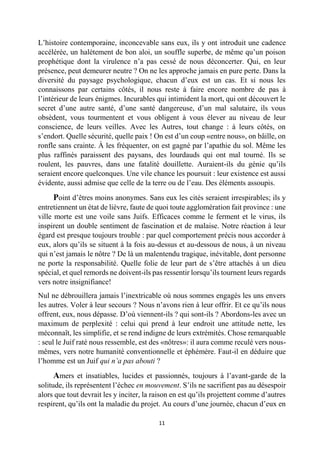 11 
L’histoire contemporaine, inconcevable sans eux, ils y ont introduit une cadence accélérée, un halètement de bon aloi, un souffle superbe, de même qu’un poison prophétique dont la virulence n’a pas cessé de nous déconcerter. Qui, en leur présence, peut demeurer neutre ? On ne les approche jamais en pure perte. Dans la diversité du paysage psychologique, chacun d’eux est un cas. Et si nous les connaissons par certains côtés, il nous reste à faire encore nombre de pas à l’intérieur de leurs énigmes. Incurables qui intimident la mort, qui ont découvert le secret d’une autre santé, d’une santé dangereuse, d’un mal salutaire, ils vous obsèdent, vous tourmentent et vous obligent à vous élever au niveau de leur conscience, de leurs veilles. Avec les Autres, tout change : à leurs côtés, on s’endort. Quelle sécurité, quelle paix ! On est d’un coup «entre nous», on bâille, on ronfle sans crainte. À les fréquenter, on est gagné par l’apathie du sol. Même les plus raffinés paraissent des paysans, des lourdauds qui ont mal tourné. Ils se roulent, les pauvres, dans une fatalité douillette. Auraient-ils du génie qu’ils seraient encore quelconques. Une vile chance les poursuit : leur existence est aussi évidente, aussi admise que celle de la terre ou de l’eau. Des éléments assoupis. 
Point d’êtres moins anonymes. Sans eux les cités seraient irrespirables; ils y entretiennent un état de lièvre, faute de quoi toute agglomération fait province : une ville morte est une voile sans Juifs. Efficaces comme le ferment et le virus, ils inspirent un double sentiment de fascination et de malaise. Notre réaction à leur égard est presque toujours trouble : par quel comportement précis nous accorder à eux, alors qu’ils se situent à la fois au-dessus et au-dessous de nous, à un niveau qui n’est jamais le nôtre ? De là un malentendu tragique, inévitable, dont personne ne porte la responsabilité. Quelle folie de leur part de s’être attachés à un dieu spécial, et quel remords ne doivent-ils pas ressentir lorsqu’ils tournent leurs regards vers notre insignifiance! 
Nul ne débrouillera jamais l’inextricable où nous sommes engagés les uns envers les autres. Voler à leur secours ? Nous n’avons rien à leur offrir. Et ce qu’ils nous offrent, eux, nous dépasse. D’où viennent-ils ? qui sont-ils ? Abordons-les avec un maximum de perplexité : celui qui prend à leur endroit une attitude nette, les méconnaît, les simplifie, et se rend indigne de leurs extrémités. Chose remarquable : seul le Juif raté nous ressemble, est des «nôtres»: il aura comme reculé vers nous- mêmes, vers notre humanité conventionnelle et éphémère. Faut-il en déduire que l’homme est un Juif qui n’a pas abouti ? 
Amers et insatiables, lucides et passionnés, toujours à l’avant-garde de la solitude, ils représentent l’échec en mouvement. S’ils ne sacrifient pas au désespoir alors que tout devrait les y inciter, la raison en est qu’ils projettent comme d’autres respirent, qu’ils ont la maladie du projet. Au cours d’une journée, chacun d’eux en  