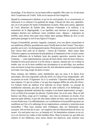 14 
du prodige. À les observer, on est émerveillé et stupéfait. Dès cette vie, ils devaient faire l’expérience de l’enfer. Telle est la rançon de leur longévité. 
Quand ils commencent à déchoir, et qu’on les croit perdus, ils se ressaisissent, se redressent et se refusent à la quiétude du ratage. Chassés de chez eux, apatrides- nés, ils n’ont jamais été tentés d’abandonner la partie. Mais nous autres, apprentis de l’exil, déracinés de fraîche date, désireux d’atteindre à la sclérose, à la monotonie de la dégringolade, à un équilibre sans horizon ni promesse, nous rampons derrière nos malheurs; notre condition nous dépasse ; impropres au terrible, nous étions faits pour nous traîner dans quelque Balkan de rêve et non point pour partager le sort d’une légion d’Uniques. 
Gorgés d’immobilité, prostrés, hagards, comment, avec nos désirs somnolents et nos ambitions effritées, posséderions-nous l’étoffe dont est fait l’errant ? Nos aïeux, penchés sur le sol, s’en distinguaient à peine. Point pressés, car où seraient-ils allés? leur vitesse était celle de la charrue : vitesse de l’éternité... Mais entrer dans l’Histoire suppose un minimum de précipitation, d’impatience et de vivacité, toutes choses différentes de la barbarie lente des peuples agricoles, enserrés dans la Coutume, — cette réglementation, non pas de leurs droits, mais de leurs tristesses. Grattant la terre pour pouvoir à la fin mieux y reposer, menant une vie à même la tombe, une vie où la mort semblait une récompense et un privilège, nos ancêtres nous ont laissé en legs leur sommeil sans fin, leur désolation muette et quelque peu enivrante, leur long soupir de demi-vivants. 
Nous sommes des hébétés; notre malédiction agit sur nous à la façon d’un narcotique: elle nous engourdit; celle des Juifs a la valeur d’une chiquenaude : elle les pousse en avant. S’ingénient- ils à s’y soustraire ? Question délicate, peut-être sans réponse. Ce qui est certain, c’est que leur tragique diffère de celui des Grecs. Un Eschyle traite du malheur d’un individu ou d’une famille. Le concept de malédiction nationale, pas plus que celui de salut collectif, n’est hellénique. Le héros tragique demande rarement des comptes à un destin impersonnel, aveugle : c’est sa fierté d’en accepter les décrets. Il périra donc, lui et les siens. Mais un Job harasse son Dieu, exige qu’il s’explique : une mise en demeure en résulte, d’un mauvais goût sublime, et qui eût sans doute rebuté un Grec, mais qui nous touche et nous bouleverse. Ces débordements, ces vociférations d’un pestiféré qui pose ses conditions au Ciel, et le submerge de ses imprécations, comment y resterions-nous insensibles ? Plus nous sommes près d’abdiquer, plus ces hurlements nous secouent. Job est bien de sa race : ses sanglots sont une démonstration de force, un assaut. «La nuit perce mes os», se lamente-t-il. Sa lamentation culmine en un cri, et ce cri traverse les voûtes et fait trembler Dieu. Dans la mesure où, par-delà nos silences et nos faiblesses, nous osons clamer nos épreuves, nous sommes tous  