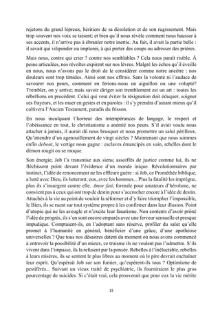 15 
rejetons du grand lépreux, héritiers de sa désolation et de son rugissement. Mais trop souvent nos voix se taisent; et bien qu’il nous révèle comment nous hausser à ses accents, il n’arrive pas à ébranler notre inertie. Au fait, il avait la partie belle : il savait qui vilipender ou implorer, à qui porter des coups ou adresser des prières. 
Mais nous, contre qui crier ? contre nos semblables ? Cela nous paraît risible. À peine articulées, nos révoltes expirent sur nos lèvres. Malgré les échos qu’il éveille en nous, nous n’avons pas le droit de le considérer comme notre ancêtre : nos douleurs sont trop timides. Ainsi sont nos effrois. Sans la volonté ni l’audace de savourer nos peurs, comment en ferions-nous un aiguillon ou une volupté? Trembler, on y arrive; mais savoir diriger son tremblement est un art : toutes les rébellions en procèdent. Celui qui veut éviter la résignation doit éduquer, soigner ses frayeurs, et les muer en gestes et en paroles : il s’y prendra d’autant mieux qu’il cultivera l’Ancien Testament, paradis du frisson. 
En nous inculquant l’horreur des intempérances de langage, le respect et l’obéissance en tout, le christianisme a anémié nos peurs. S’il avait voulu nous attacher à jamais, il aurait dû nous brusquer et nous promettre un salut périlleux. Qu’attendre d’un agenouillement de vingt siècles ? Maintenant que nous sommes enfin debout, le vertige nous gagne : esclaves émancipés en vain, rebelles dont le démon rougit ou se moque. 
Son énergie, Job l’a transmise aux siens; assoiffés de justice comme lui, ils ne fléchissent point devant l’évidence d’un monde inique. Révolutionnaires par instinct, l’idée de renoncement ne les effleure guère : si Job, ce Prométhée biblique, a lutté avec Dieu, ils lutteront, eux, avec les hommes... Plus la fatalité les imprègne, plus ils s’insurgent contre elle. Amor fati, formule pour amateurs d’héroïsme, ne convient pas à ceux qui ont trop de destin pour s’accrocher encore à l’idée de destin. Attachés à la vie au point de vouloir la réformer et d’y faire triompher l’impossible, le Bien, ils se ruent sur tout système propre à les confirmer dans leur illusion. Point d’utopie qui ne les aveugle et n’excite leur fanatisme. Non contents d’avoir prôné l’idée de progrès, ils s’en sont encore emparés avec une ferveur sensuelle et presque impudique. Comptaient-ils, en l’adoptant sans réserve, profiler du salut qu’elle promet à l’humanité en général, bénéficier d’une grâce, d’une apothéose universelles ? Que tous nos désastres datent du moment où nous avons commencé à entrevoir la possibilité d’un mieux, ce truisme ils ne veulent pas l’admettre. S’ils vivent dans l’impasse, ils la refusent par la pensée. Rebelles à l’inéluctable, rebelles à leurs misères, ils se sentent le plus libres au moment où le pire devrait enchaîner leur esprit. Qu’espérait Job sur son fumier, qu’espèrent-ils tous ? Optimisme de pestiférés... Suivant un vieux traité de psychiatrie, ils fourniraient le plus gros pourcentage de suicides. Si c’était vrai, cela prouverait que pour eux la vie mérite  