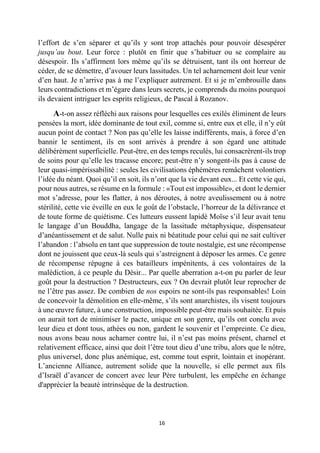 16 
l’effort de s’en séparer et qu’ils y sont trop attachés pour pouvoir désespérer jusqu’au bout. Leur force : plutôt en finir que s’habituer ou se complaire au désespoir. Ils s’affirment lors même qu’ils se détruisent, tant ils ont horreur de céder, de se démettre, d’avouer leurs lassitudes. Un tel acharnement doit leur venir d’en haut. Je n’arrive pas à me l’expliquer autrement. Et si je m’embrouille dans leurs contradictions et m’égare dans leurs secrets, je comprends du moins pourquoi ils devaient intriguer les esprits religieux, de Pascal à Rozanov. 
A-t-on assez réfléchi aux raisons pour lesquelles ces exilés éliminent de leurs pensées la mort, idée dominante de tout exil, comme si, entre eux et elle, il n’y eût aucun point de contact ? Non pas qu’elle les laisse indifférents, mais, à force d’en bannir le sentiment, ils en sont arrivés à prendre à son égard une attitude délibérément superficielle. Peut-être, en des temps reculés, lui consacrèrent-ils trop de soins pour qu’elle les tracasse encore; peut-être n’y songent-ils pas à cause de leur quasi-impérissabilité : seules les civilisations éphémères remâchent volontiers l’idée du néant. Quoi qu’il en soit, ils n’ont que la vie devant eux... Et cette vie qui, pour nous autres, se résume en la formule : «Tout est impossible», et dont le dernier mot s’adresse, pour les flatter, à nos déroutes, à notre aveulissement ou à notre stérilité, cette vie éveille en eux le goût de l’obstacle, l’horreur de la délivrance et de toute forme de quiétisme. Ces lutteurs eussent lapidé Moïse s’il leur avait tenu le langage d’un Bouddha, langage de la lassitude métaphysique, dispensateur d’anéantissement et de salut. Nulle paix ni béatitude pour celui qui ne sait cultiver l’abandon : l’absolu en tant que suppression de toute nostalgie, est une récompense dont ne jouissent que ceux-là seuls qui s’astreignent à déposer les armes. Ce genre de récompense répugne à ces batailleurs impénitents, à ces volontaires de la malédiction, à ce peuple du Désir... Par quelle aberration a-t-on pu parler de leur goût pour la destruction ? Destructeurs, eux ? On devrait plutôt leur reprocher de ne l’être pas assez. De combien de nos espoirs ne sont-ils pas responsables! Loin de concevoir la démolition en elle-même, s’ils sont anarchistes, ils visent toujours à une oeuvre future, à une construction, impossible peut-être mais souhaitée. Et puis on aurait tort de minimiser le pacte, unique en son genre, qu’ils ont conclu avec leur dieu et dont tous, athées ou non, gardent le souvenir et l’empreinte. Ce dieu, nous avons beau nous acharner contre lui, il n’est pas moins présent, charnel et relativement efficace, ainsi que doit l’être tout dieu d’une tribu, alors que le nôtre, plus universel, donc plus anémique, est, comme tout esprit, lointain et inopérant. L’ancienne Alliance, autrement solide que la nouvelle, si elle permet aux fils d’Israël d’avancer de concert avec leur Père turbulent, les empêche en échange d'apprécier la beauté intrinsèque de la destruction. 
 