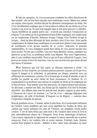 17 
L’idée de «progrès», ils s’en servent pour combattre les effets dissolvants de leur lucidité : elle est leur fuite calculée, leur mythologie voulue. Même eux, même ces esprits clairvoyants, reculent devant les dernières conséquences du doute. On n’est véritablement sceptique que si l’on se place en dehors de son destin ou si l’on renonce à en avoir un. Ils sont trop engagés dans le leur pour pouvoir s’y dérober. Aucun Indifférent de qualité parmi eux : n’ont-ils pas introduit l’interjection en religion ? Lors même qu’ils se permettent le luxe d’être sceptiques, leur scepticisme est un scepticisme d’ulcérés. Salomon évoque l’image d’un Pyrrhon ravagé et lyrique... Ainsi du plus détrompé de leurs ancêtres, ainsi d’eux tous. Avec quelle complaisance ils étalent leurs souffrances et ouvrent leurs plaies! Cette mascarade de confidences n’est qu’une manière de se cacher. Indiscrets et pourtant impénétrables, ils vous échappent quand bien même ils vous auront raconté tous leurs secrets. Un être qui a souffert, vous avez beau détailler, classer, expliquer ses épreuves: ce qu’il est, sa souffrance réelle, vous dépasse. Plus vous l’approcherez, plus il vous semblera inaccessible. Pour ce qui est d’une collectivité frappée, vous pouvez en scruter à loisir les réactions, vous ne vous en trouverez pas moins devant une masse d’inconnus. 
Pour lumineux que soit leur esprit, un élément souterrain y réside : ils surgissent, ils font irruption, ces lointains partout présents, toujours sur le qui-vive, fuyant le danger et le sollicitant, se précipitant sur chaque sensation avec un affolement de condamnés, comme s’ils n’avaient pas le temps d’attendre et que le terrible les guettât au seuil même de leurs jouissances. Le bonheur ils s’y cramponnent et en profitent sans retenue ni scrupule on dirait qu’ils empiètent sur le bien d’autrui. Trop ardents pour être épicuriens, ils empoisonnent leurs plaisirs, les dévorent, y mettent une hâte, une fureur qui les empêche d’en tirer le moindre réconfort : des affairés dans tous les sens du mol, du plus vulgaire au plus noble. L’obsession de l’après les tracasse ; or l’art de vivre —apanage d'époques non prophétiques, de celle d’Alcibiade, d’Auguste ou du Régent — consiste dans l’expérience intégrale du présent. 
Rien de goethéen en eux : l’instant, même le plus beau, ils n’essaieraient nullement de l’arrêter. Leurs prophètes qui sans cesse appellent les foudres de Dieu, qui veulent que soient anéanties les cités de l’ennemi, ces prophètes savent parler cendres. C’est de leurs folies que saint Jean a dû s’inspirer pour écrire le livre le plus admirablement obscur de l’Antiquité. Issue d’une mythologie d’esclaves, l’Apocalypse représente le règlement de comptes le mieux camouflé qui se puisse concevoir. Tout y est vindicte, bile et avenir malsain. Ézéchiel, Isaïe, Jérémie avaient bien préparé le terrain... Habiles à faire valoir leurs désordres ou leurs  