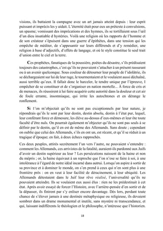 18 
visions, ils battaient la campagne avec un art jamais atteint depuis : leur esprit puissant et imprécis les y aidait. L’éternité était pour eux un prétexte à convulsions, un spasme; vomissant des imprécations et des hymnes, ils se tortillaient sous l’oeil d’un dieu insatiable d hystéries. Voilà une religion où les rapports de l’homme et de son créateur s’épuisent dans une guerre d’épithètes, dans une tension qui les empêche de méditer, de s’appesantir sur leurs différends et d’y remédier, une religion à base d’adjectifs, d’effets de langage, et où le style constitue le seul trait d’union entre le ciel et la terre. 
Ces prophètes, fanatiques de la poussière, poètes du désastre, s’ils prédisaient toujours des catastrophes, c’est qu’ils ne pouvaient s’attacher à un présent rassurant ou à un avenir quelconque. Sous couleur de détourner leur peuple de l’idolâtrie, ils se déchargeaient sur lui de leur rage, le tourmentaient et le voulaient aussi déchaîné, aussi terrible qu’eux. Il fallait donc le harceler, le tendre unique par l’épreuve, I empêcher de se constituer et de s’organiser en nation mortelle... À force de cris et de menaces, ils réussirent à lui faire acquérir cette autorité dans la douleur et cet air de foule errante, insomniaque, qui irrite les autochtones et en dérange le ronflement. 
Si 1’on m’objectait qu’ils ne sont pas exceptionnels par leur nature, je répondrais qu’ils le sont par leur destin, destin absolu, destin à l’état pur, lequel, leur conférant force et démesure, les élève au-dessus d’eux-mêmes et leur ôte toute faculté d’être nuls. On pourrait également m’objecter qu’ils ne sont pas seuls à se définir par le destin, qu’il en est de même des Allemands. Sans doute ; cependant on oublie que celui des Allemands, s’ils en ont un, est récent, et qu’il se réduit à un tragique d’époque; en fait, à deux échecs rapprochés. 
Ces deux peuples, attirés secrètement l’un vers l’autre, ne pouvaient s’entendre : comment les Allemands, ces arrivistes de la fatalité, auraient-ils pardonné aux Juifs d’avoir un destin supérieur au leur ? Les persécutions naissent de la haine et non du mépris ; or, la haine équivaut à un reproche que l’on n’ose se faire à soi, à une intolérance à l’égard de notre idéal incarné dans autrui. Lorsqu’on aspire à sortir de sa province et à dominer le monde, on s’en prend à ceux qui n’en sont plus à une frontière près : on en veut à leur facilité de déracinement, à leur ubiquité. Les Allemands détestaient dans le Juif leur rêve réalisé, l’universalité qu’ils ne pouvaient atteindre. Ils se voulaient eux aussi élus : rien ne les prédestinait à cet état. Après avoir essayé de forcer l’Histoire, avec l’arrière-pensée d’en sortir et de la dépasser, ils finirent par s’y enliser encore davantage. Dès lors, perdant toute chance de s’élever jamais à une destinée métaphysique ou religieuse, ils devaient sombrer dans un drame monumental et inutile, sans mystère ni transcendance, et qui, laissant indifférents le théologien et le philosophe, n’intéresse que l’historien.  