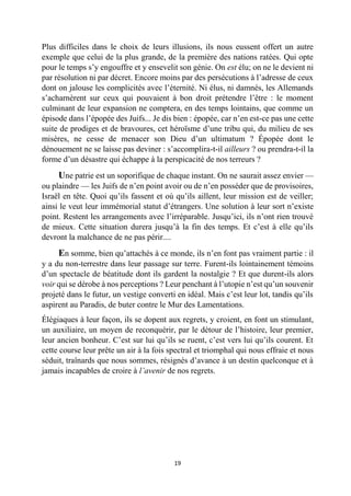 19 
Plus difficiles dans le choix de leurs illusions, ils nous eussent offert un autre exemple que celui de la plus grande, de la première des nations ratées. Qui opte pour le temps s’y engouffre et y ensevelit son génie. On est élu; on ne le devient ni par résolution ni par décret. Encore moins par des persécutions à l’adresse de ceux dont on jalouse les complicités avec l’éternité. Ni élus, ni damnés, les Allemands s’acharnèrent sur ceux qui pouvaient à bon droit prétendre l’être : le moment culminant de leur expansion ne comptera, en des temps lointains, que comme un épisode dans l’épopée des Juifs... Je dis bien : épopée, car n’en est-ce pas une cette suite de prodiges et de bravoures, cet héroïsme d’une tribu qui, du milieu de ses misères, ne cesse de menacer son Dieu d’un ultimatum ? Épopée dont le dénouement ne se laisse pas deviner : s’accomplira-t-il ailleurs ? ou prendra-t-il la forme d’un désastre qui échappe à la perspicacité de nos terreurs ? 
Une patrie est un soporifique de chaque instant. On ne saurait assez envier — ou plaindre — les Juifs de n’en point avoir ou de n’en posséder que de provisoires, Israël en tête. Quoi qu’ils fassent et où qu’ils aillent, leur mission est de veiller; ainsi le veut leur immémorial statut d’étrangers. Une solution à leur sort n’existe point. Restent les arrangements avec l’irréparable. Jusqu’ici, ils n’ont rien trouvé de mieux. Cette situation durera jusqu’à la fin des temps. Et c’est à elle qu’ils devront la malchance de ne pas périr.... 
En somme, bien qu’attachés à ce monde, ils n’en font pas vraiment partie : il y a du non-terrestre dans leur passage sur terre. Furent-ils lointainement témoins d’un spectacle de béatitude dont ils gardent la nostalgie ? Et que durent-ils alors voir qui se dérobe à nos perceptions ? Leur penchant à l’utopie n’est qu’un souvenir projeté dans le futur, un vestige converti en idéal. Mais c’est leur lot, tandis qu’ils aspirent au Paradis, de buter contre le Mur des Lamentations. 
Élégiaques à leur façon, ils se dopent aux regrets, y croient, en font un stimulant, un auxiliaire, un moyen de reconquérir, par le détour de l’histoire, leur premier, leur ancien bonheur. C’est sur lui qu’ils se ruent, c’est vers lui qu’ils courent. Et cette course leur prête un air à la fois spectral et triomphal qui nous effraie et nous séduit, traînards que nous sommes, résignés d’avance à un destin quelconque et à jamais incapables de croire à l’avenir de nos regrets. 