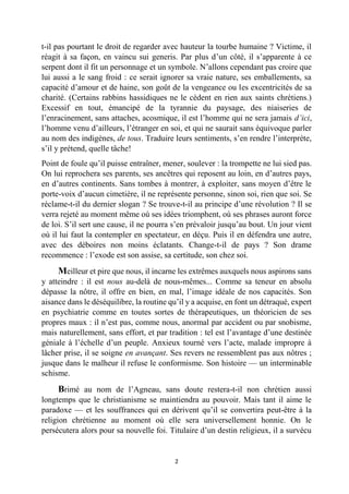 2 
t-il pas pourtant le droit de regarder avec hauteur la tourbe humaine ? Victime, il réagit à sa façon, en vaincu sui generis. Par plus d’un côté, il s’apparente à ce serpent dont il fit un personnage et un symbole. N’allons cependant pas croire que lui aussi a le sang froid : ce serait ignorer sa vraie nature, ses emballements, sa capacité d’amour et de haine, son goût de la vengeance ou les excentricités de sa charité. (Certains rabbins hassidiques ne le cèdent en rien aux saints chrétiens.) Excessif en tout, émancipé de la tyrannie du paysage, des niaiseries de l’enracinement, sans attaches, acosmique, il est l’homme qui ne sera jamais d’ici, l’homme venu d’ailleurs, l’étranger en soi, et qui ne saurait sans équivoque parler au nom des indigènes, de tous. Traduire leurs sentiments, s’en rendre l’interprète, s’il y prétend, quelle tâche! 
Point de foule qu’il puisse entraîner, mener, soulever : la trompette ne lui sied pas. On lui reprochera ses parents, ses ancêtres qui reposent au loin, en d’autres pays, en d’autres continents. Sans tombes à montrer, à exploiter, sans moyen d’être le porte-voix d’aucun cimetière, il ne représente personne, sinon soi, rien que soi. Se réclame-t-il du dernier slogan ? Se trouve-t-il au principe d’une révolution ? Il se verra rejeté au moment même où ses idées triomphent, où ses phrases auront force de loi. S’il sert une cause, il ne pourra s’en prévaloir jusqu’au bout. Un jour vient où il lui faut la contempler en spectateur, en déçu. Puis il en défendra une autre, avec des déboires non moins éclatants. Change-t-il de pays ? Son drame recommence : l’exode est son assise, sa certitude, son chez soi. 
Meilleur et pire que nous, il incarne les extrêmes auxquels nous aspirons sans y atteindre : il est nous au-delà de nous-mêmes... Comme sa teneur en absolu dépasse la nôtre, il offre en bien, en mal, l’image idéale de nos capacités. Son aisance dans le déséquilibre, la routine qu’il y a acquise, en font un détraqué, expert en psychiatrie comme en toutes sortes de thérapeutiques, un théoricien de ses propres maux : il n’est pas, comme nous, anormal par accident ou par snobisme, mais naturellement, sans effort, et par tradition : tel est l’avantage d’une destinée géniale à l’échelle d’un peuple. Anxieux tourné vers l’acte, malade impropre à lâcher prise, il se soigne en avançant. Ses revers ne ressemblent pas aux nôtres ; jusque dans le malheur il refuse le conformisme. Son histoire — un interminable schisme. 
Brimé au nom de l’Agneau, sans doute restera-t-il non chrétien aussi longtemps que le christianisme se maintiendra au pouvoir. Mais tant il aime le paradoxe — et les souffrances qui en dérivent qu’il se convertira peut-être à la religion chrétienne au moment où elle sera universellement honnie. On le persécutera alors pour sa nouvelle foi. Titulaire d’un destin religieux, il a survécu  