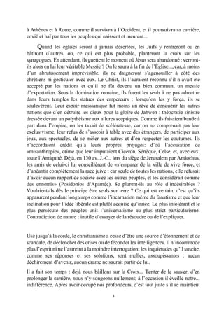 3 
à Athènes et à Rome, comme il survivra à l’Occident, et il poursuivra sa carrière, envié et haï par tous les peuples qui naissent et meurent... 
Quand les églises seront à jamais désertées, les Juifs y rentreront ou en bâtiront d’autres, ou, ce qui est plus probable, planteront la croix sur les synagogues. En attendant, ils guettent le moment où Jésus sera abandonné : verront- ils alors en lui leur véritable Messie ? On le saura à la fin de l’Église..., car, à moins d’un abrutissement imprévisible, ils ne daigneront s’agenouiller à côté des chrétiens ni gesticuler avec eux. Le Christ, ils l’auraient reconnu s’il n’avait été accepté par les nations et qu’il ne fût devenu un bien commun, un messie d’exportation. Sous la domination romaine, ils furent les seuls à ne pas admettre dans leurs temples les statues des empereurs ; lorsqu’on les y força, ils se soulevèrent. Leur espoir messianique fut moins un rêve de conquérir les autres nations que d’en détruire les dieux pour la gloire de Jahweh : théocratie sinistre dressée devant un polythéisme aux allures sceptiques. Comme ils faisaient bande à part dans l’empire, on les taxait de scélératesse, car on ne comprenait pas leur exclusivisme, leur refus de s’asseoir à table avec des étrangers, de participer aux jeux, aux spectacles, de se mêler aux autres et d’en respecter les coutumes. Ils n’accordaient crédit qu’à leurs propres préjugés: d’où l’accusation de «misanthropie», crime que leur imputaient Cicéron, Sénèque, Celse, et, avec eux, toute l’Antiquité. Déjà, en 130 av. J.-C., lors du siège de Jérusalem par Antiochus, les amis de celui-ci lui conseillèrent de «s’emparer de la ville de vive force, et d’anéantir complètement la race juive : car seule de toutes les nations, elle refusait d’avoir aucun rapport de société avec les autres peuples, et les considérait comme des ennemis» (Posidonios d’Apamée). Se plurent-ils au rôle d’indésirables ? Voulaient-ils dès le principe être seuls sur terre ? Ce qui est certain, c’est qu’ils apparurent pendant longtemps comme l’incarnation même du fanatisme et que leur inclination pour l’idée libérale est plutôt acquise qu’innée. Le plus intolérant et le plus persécuté des peuples unit l’universalisme au plus strict particularisme. Contradiction de nature : inutile d’essayer de la résoudre ou de l’expliquer. 
Usé jusqu’à la corde, le christianisme a cessé d’être une source d’étonnement et de scandale, de déclencher des crises ou de féconder les intelligences. Il n’incommode plus l’esprit ni ne l’astreint à la moindre interrogation; les inquiétudes qu’il suscite, comme ses réponses et ses solutions, sont molles, assoupissantes : aucun déchirement d’avenir, aucun drame ne saurait partir de lui. 
Il a fait son temps : déjà nous bâillons sur la Croix... Tenter de le sauver, d’en prolonger la carrière, nous n’y songeons nullement; à l’occasion il éveille notre... indifférence. Après avoir occupé nos profondeurs, c’est tout juste s’il se maintient  