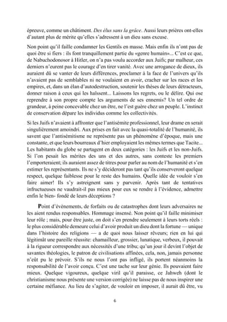 6 
épreuve, comme un châtiment. Des élus sans la grâce. Aussi leurs prières ont-elles d’autant plus de mérite qu’elles s’adressent à un dieu sans excuse. 
Non point qu’il faille condamner les Gentils en masse. Mais enfin ils n’ont pas de quoi être si fiers : ils font tranquillement partie du «genre humain»... C’est ce que, de Nabuchodonosor à Hitler, on n’a pas voulu accorder aux Juifs; par malheur, ces derniers n’eurent pas le courage d’en tirer vanité. Avec une arrogance de dieux, ils auraient dû se vanter de leurs différences, proclamer à la face de l’univers qu’ils n’avaient pas de semblables ni ne voulaient en avoir, cracher sur les races et les empires, et, dans un élan d’autodestruction, soutenir les thèses de leurs détracteurs, donner raison à ceux qui les haïssent... Laissons les regrets, ou le délire. Qui ose reprendre à son propre compte les arguments de ses ennemis? Un tel ordre de grandeur, à peine concevable chez un être, ne l’est guère chez un peuple. L’instinct de conservation dépare les individus comme les collectivités. 
Si les Juifs n’avaient à affronter que l’antisémite professionnel, leur drame en serait singulièrement amoindri. Aux prises en fait avec la quasi-totalité de l’humanité, ils savent que l’antisémitisme ne représente pas un phénomène d’époque, mais une constante, et que leurs bourreaux d’hier employaient les mêmes termes que Tacite... Les habitants du globe se partagent en deux catégories : les Juifs et les non-Juifs. Si l’on pesait les mérites des uns et des autres, sans conteste les premiers l’emporteraient; ils auraient assez de titres pour parler au nom de l’humanité et s’en estimer les représentants. Ils ne s’y décideront pas tant qu’ils conserveront quelque respect, quelque faiblesse pour le reste des humains. Quelle idée de vouloir s’en faire aimer! Ils s’y astreignent sans y parvenir. Après tant de tentatives infructueuses ne vaudrait-il pas mieux pour eux se rendre à l’évidence, admettre enfin le bien- fondé de leurs déceptions ? 
Point d’événements, de forfaits ou de catastrophes dont leurs adversaires ne les aient rendus responsables. Hommage insensé. Non point qu’il faille minimiser leur rôle ; mais, pour être juste, on doit s’en prendre seulement à leurs torts réels : le plus considérable demeure celui d’avoir produit un dieu dont la fortune — unique dans l’histoire des religions — a de quoi nous laisser rêveurs; rien en lui qui légitimât une pareille réussite: chamailleur, grossier, lunatique, verbeux, il pouvait à la rigueur correspondre aux nécessités d’une tribu; qu’un jour il devint l’objet de savantes théologies, le patron de civilisations affinées, cela, non, jamais personne n’eût pu le prévoir. S’ils ne nous l’ont pas infligé, ils portent néanmoins la responsabilité de l’avoir conçu. C’est une tache sur leur génie. Ils pouvaient faire mieux. Quelque vigoureux, quelque viril qu’il paraisse, ce Jahweh (dont le christianisme nous présente une version corrigée) ne laisse pas de nous inspirer une certaine méfiance. Au lieu de s’agiter, de vouloir en imposer, il aurait dû être, vu  