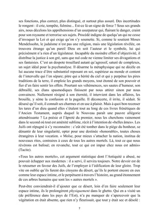 7 
ses fonctions, plus correct, plus distingué, et surtout plus assuré. Des incertitudes le rongent : il crie, tempête, fulmine... Est-ce là un signe de force ? Sous ses grands airs, nous décelons les appréhensions d’un usurpateur qui, flairant le danger, craint pour son royaume et terrorise ses sujets. Procédé indigne de quelqu’un qui ne cesse d’invoquer la Loi et qui exige qu’on s’y soumette. Si, comme le soutient Moses Mendelssohn, le judaïsme n’est pas une religion, mais une législation révélée, on trouvera étrange qu’un pareil Dieu en soit l’auteur et le symbole, lui qui précisément n’a rien d’un législateur. Incapable du moindre effort d’objectivité, il distribue la justice à son gré, sans que nul code ne vienne limiter ses divagations et ses fantaisies. C’est un despote trouillard autant qu’agressif, saturé de complexes, un sujet idéal pour la psychanalyse. Il désarme la métaphysique qui ne décèle en lui aucune trace d’être substantiel reposant en soi, supérieur au monde et content de l’intervalle qui l’en sépare; pitre qui a hérité du ciel et qui y perpétue les pires traditions de la terre, il emploie les grands moyens, tout étonné de son pouvoir et fier d’en faire sentir les effets. Pourtant ses véhémences, ses sautes d’humeur, son débraillé, ses élans spasmodiques finissent par nous attirer sinon par nous convaincre. Nullement résigné à son éternité, il intervient dans les affaires, les brouille, y sème la confusion et la pagaille. Il déconcerte, il irrite, il séduit. Si désaxé qu’il soit, il connaît ses charmes et en use à plaisir. Mais à quoi bon recenser les tares d’un dieu quand elles s’étalent tout au long de ces livres frénétiques de l’Ancien Testament, auprès duquel le Nouveau paraît une pauvre allégorie attendrissante ? La poésie et l’âpreté du premier, nous les cherchons vainement dans le second où tout est aménité sublime, récit à l’intention de «belles âmes». Les Juifs ont répugné à s’y reconnaitre : c’eût été tomber dans le piège du bonheur, se dénantir de leur singularité, opter pour une destinée «honorable», toutes choses étrangères à leur vocation. « Moïse, pour mieux s’attacher la nation, institua de nouveaux rites, contraires à ceux de tous les autres mortels. Là, tout ce que nous révérons est bafoué; en revanche, tout ce qui est impur chez nous est admis» (Tacite). 
«Tous les autres mortels», cet argument statistique dont l’Antiquité a abusé, ne pouvait échapper aux modernes : il a servi, il servira toujours. Notre devoir est de le retourner en faveur des Juifs, de l’employer à l’édification de leur gloire. Trop vite on oublie qu’ils furent des citoyens du désert, qu’ils le portent encore en eux comme leur espace intime, et le perpétuent à travers l’histoire, au grand étonnement de ces arbres humains que sont les « autres mortels ». 
Peut-être conviendrait-il d’ajouter que ce désert, loin d’en faire seulement leur espace intime, ils le prolongèrent physiquement dans le ghetto. Qui en a visité un (de préférence dans les pays de l’Est), n’a pu manquer de s’apercevoir que la végétation en était absente, que rien n’y fleurissait, que tout y était sec et désolé :  