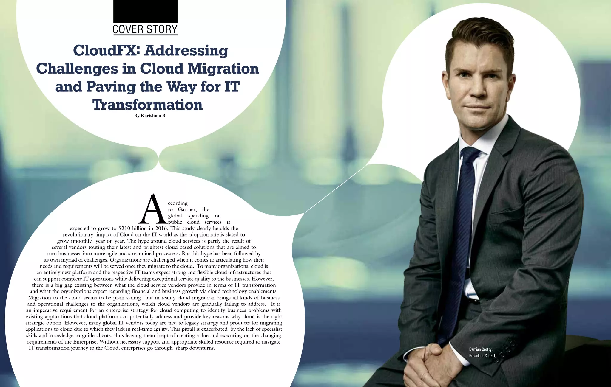 | |March 2015
10CIOReview | |March 2015
11CIOReview
According
to Gartner, the
global spending on
public cloud services is
expected to grow to $210 billion in 2016. This study clearly heralds the
revolutionary impact of Cloud on the IT world as the adoption rate is slated to
grow smoothly year on year. The hype around cloud services is partly the result of
several vendors touting their latest and brightest cloud based solutions that are aimed to
turn businesses into more agile and streamlined processess. But this hype has been followed by
its own myriad of challenges. Organizations are challenged when it comes to articulating how their
needs and requirements will be served once they migrate to the cloud. To many organizations, cloud is
an entirely new platform and the respective IT teams expect strong and flexible cloud infrastructures that
can support complete IT operations while delivering exceptional service quality to the businesses. However,
there is a big gap existing between what the cloud service vendors provide in terms of IT transformation
and what the organizations expect regarding financial and business growth via cloud technology enablements.
Migration to the cloud seems to be plain sailing but in reality cloud migration brings all kinds of business
and operational challenges to the organizations, which cloud vendors are gradually failing to address. It is
an imperative requirement for an enterprise strategy for cloud computing to identify business problems with
existing applications that cloud platform can potentially address and provide key reasons why cloud is the right
strategic option. However, many global IT vendors today are tied to legacy strategy and products for migrating
applications to cloud due to which they lack in real-time agility. This pitfall is exacerbated by the lack of specialist
skills and knowledge to guide clients, thus leaving them inept of creating value and executing on the changing
requirements of the Enterprise. Without necessary support and appropriate skilled resource required to navigate
IT transformation journey to the Cloud, enterprises go through sharp downturns.
CloudFX: Addressing
Challenges in Cloud Migration
and Paving the Way for IT
Transformation
Cover Story
By Karishma B
Damian Crotty,
President & CEO
 